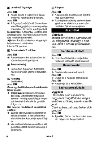– 9 
Ábra 
 Kösse össze a fogantyút a szívó-tömlővel, 
kattintsa be a helyére. 
Ábra 
 A fogantyú szívótömlőről való levé-telénél 
nagyujjal nyomja meg a rög-zítőpecket, 
és húzza le a fogantyút. 
Megjegyzés: A fogantyú levétele által 
a tartozékokat közvetlenül a szívótöm-lőre 
is fel lehet helyezni. 
Ajánlás: Padló szívásához a fogantyút 
helyezze a szívótömlőre. 
Lásd a 13. pozíciót 
Ábra 
 Rakja össze a két szívócsövet és 
kösse össze a fogantyúval. 
 Sarkokhoz, fugákhoz, fűtőtestek-hez 
és nehezen elérhető területek-hez. 
Ábra 
Csak egy betéttel rendelkező készü-lékek 
esetén: 
 Megjegyzés: Száraz szennyező-dés 
vagy víz padlóról felszívása 
esetén - mindig a padlófejbe helye-zett 
betéttel (kefecsík és gumiél) 
dolgozzon. 
Két betéttel rendelkező készülékek 
esetén: 
 Száraz szennyeződés padlóról fel-szívása 
esetén, a két kefecsíkkal 
ellátott betétet kapcsolja a padlófej-re. 
 Víz padlóról felszívása esetén a két 
gumiéllel ellátott betétet kapcsolja a 
padlófejre. 
Ábra 
 A szívótömlő összekötése elektro-mos 
szerszámmal 
 Az adaptert szükség esetén késsel 
igazítsa az elektromos szerszám 
csatlakozójának átmérőjéhez. 
Vigyázat 
Mindig behelyezett patronszűrő-vel 
dolgozzon, csakúgy a ned-ves, 
mint a száraz porszívózás-nál! 
Ábra 
 Üzembevétel előtt szerelje fel a 
mellékelt különálló alkatrészeket. 
Ábra 
 Csatlakoztassa a tartozékot. 
Ábra 
 Dugja be a hálózati csatlakozót. 
Ábra 
 Kapcsolja be a készüléket. 
Vigyázat 
Használat előtt ellenőrizze, 
hogy nem rongálódott-e meg a 
szűrő és szükség esetén cserél-je 
ki. 
Csak száraz patronszűrővel dol-gozzon! 
Ábra 
 Ajánlás: Finom por felszívása ese-tén 
helyezzen be porzsákot. 
Levehető fogantyú 
Szívócsövek 2 x 0,5 m 
Réstisztító fej 
Padlófej 
(betétekkel) 
Adapter 
Használat 
Üzembevétel előtt 
Üzembevétel 
Száraz porszívózás 
114 HU 
 