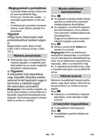 – 10 
– A porzsák töltési szintje a felszívan-dó 
szennyeződéstől függ. 
– Finom por, homok stb. esetén... a 
porzsákot gyakrabban ki kell cse-rélni. 
– A behelyezett porzsákok kiszakad-hatnak, 
ezért időben cserélje ki a 
porzsákot! 
Vigyázat 
Hideg hamu felszívását csak 
porleválasztóval szabad végez-ni. 
Megrendelési szám, Basic kivitel: 
2.863-139.0, Premium kivitel: 2.863- 
161.0. 
 Nedvesség vagy nyirkosság felszí-vásánál 
ügyeljen a megfelelő pad-lófej 
betétre és az annak megfelelő 
tartozékot csatlakoztassa. 
 Figyelem: 
A készüléket hab képződése 
vagy folyadék kifolyása esetén 
azonnal ki kell kapcsolni vagy ki 
kell húzni a hálózati dugót! 
Ne használjon porzsákot! 
Megjegyzés: Ha a tartály megtelik, ak-kor 
az úszó lezárja a szívónyílást és a 
készülék megnövelt fordulatszámmal 
dolgozik. Azonnal kapcsolja ki a készü-léket 
és ürítse ki a tartályt. 
Ábra 
 Az adaptert szükség esetén késsel 
igazítsa az elektromos szerszám 
csatlakozójának átmérőjéhez. 
 Az adaptert a szívótömlő fogantyú-jára 
kell felhelyezni, és az elektro-mos 
szerszám csatlakozójával kell 
összekapcsolni. 
Dugja be az elektromos szerszám 
hálózati dugóját a porszívóba. 
Ábra 
 Állítsa a porszívót II. állásra és 
kezdje el a munkát. 
Megjegyzés:Amint az elektromos 
szerszámot bekapcsolja, a szívóturbi-na 
0,5 másodperces késleltetéssel be-indul. 
Ha az elektromos szerszámot ki-kapcsolja, 
akkor a szívóturbina még 
kb. 5 másodpercig tovább forog, hogy 
a maradék szennyet a szívócsőből be-szívja. 
Nehezen hozzáférhető helyek tisztítá-sához, 
vagy olyan helyen, ahol nem le-het 
porszívózni, pl. lombot a kavics-ágyból. 
Ábra 
 Helyezze a szívótömlőt a fújócsat-lakozásba, 
ezzel aktiválja a fújás 
funkciót . 
 A készüléket ki kell kapcsolni. 
Ábra 
 A padlófejet a parkoló állásba be-akasztani. 
Megjegyzések a porzsákhoz 
Nedves porszívózás 
Munka elektromos 
szerszámokkal 
Kifúvás funkció 
A használat megszakítása 
HU 115 
 