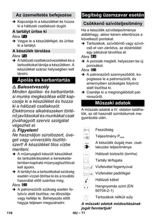 – 11 
 Kapcsolja ki a készüléket és húzza 
ki a hálózati csatlakozó dugót. 
Ábra 
 Vegye le a készülékfejet, és ürítse 
ki a tartályt. 
Ábra 
 A hálózati csatlakozóvezetéket és a 
tartozékokat tárolja a készüléken. A 
készüléket száraz helyiségben kell 
tárolni. 
 Balesetveszély 
Minden ápolási- és karbantartá-si 
munka megkezdése előtt kap-csolja 
ki a készüléket és húzza 
ki a hálózati csatlakozót. 
Elektromos alkatrészeken törté-nő 
javításokat és munkákat csak 
jóváhagyott szerviz szolgálat 
végezhet el. 
 Figyelem! 
Ne használjon súrolószert, üve-get 
vagy univerzális tisztító-szert! 
A készüléket tilos vízbe 
meríteni. 
 A műanyagból készült készüléket 
és tartozékrészeket a kereskede-lemben 
kapható műanyagtisztítóval 
kell ápolni. 
 A tartályt és a tartozékokat szükség 
esetén vízzel öblítse ki és a további 
használat előtt szárítsa meg. 
Ábra 
 A patronszűrőt szükség esetén fo-lyóvíz 
alatt tisztítsa; ne dörzsölje 
vagy kefélje le. Behelyezés előtt 
hagyja teljesen megszáradni. 
Ha a készülék szívóteljesítménye 
alábbhagy, akkor kérem ellenőrizze a 
következő pontokat. 
 Tartozékok, szívótömlő vagy szívó-cső 
el van záródva, az elzáródást 
egy pálcával távolítsa el. 
Ábra 
 A porzsák megtelt, helyezzen be új 
porzsákot. 
Ábra 
 A patronszűrő szennyeződött, ko-pogtassa 
le a patronszűrőt, és 
amennyiben szükséges folyóvíz 
alatt tisztítsa ki. 
 Cserélje ki a megrongálódott pat-ronszűrőt. 
A műszaki adatok a IV. oldalon találha-tók, 
az ott használt szimbólumok ma-gyarázata 
után. 
A műszaki adatok módosításának 
jogát fenntartjuk! 
Az üzemeltetés befejezése 
A tartályt ürítse ki 
A készülék tárolása 
Ápolás és karbantartás 
Segítség üzemzavar esetén 
Csökkenő szívóteljesítmény 
Műszaki adatok 
Feszültség 
Teljesítmény Pnévl 
A készülék dugalj max. csat-lakozási 
teljesítménye 
Hálózati biztosító (lomha) 
Tartály térfogata 
Vízfelvétel fogantyúval 
Vízfelvétel padlófejjel 
Hálózati kábel 
Hangnyomás szint (EN 
60704-2-1) 
Tartozékok nélküli súly 
116 HU 
 
