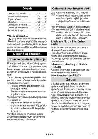 eština 
– 5 
Vážený zákazníku, 
Před prvním použitím svého 
zařízení si přečtěte tento pů-vodní 
návod k používání, řiďte se jím a 
uložte jej pro pozdější použití nebo pro 
dalšího majitele. 
Přístroj slouží jako víceúčelový vysa-vač 
a lze s ním pracovat pouze v sou-ladu 
s pokyny a bezpečnostními upo-zorněními 
uvedenými v návodu na po-užití. 
Tento přístroj byl navržen pro domácí 
použití a není určen pro nároky profe-sionálního 
používání. 
– Přístroj chraňte před deštěm. Ne-skladujte 
venku. 
– Tímto zařízením se nesmí vysávat 
popílek a saze. 
Víceúčelový vysavač používejte pouze 
ve spojení s: 
– originálním filtračním sáčkem. 
– originálními náhradními díly, příslu-šenstvím 
nebo speciálním příslu-šenstvím. 
Výrobce neručí za případné škody 
způsobené nesprávným používáním 
nebo nesprávnou obsluhou. 
Obalové materiály jsou recyklo-vatelné. 
Obal nezahazujte do do-mácího 
odpadu, nýbrž jej ode-vzdejte 
k opětovnému zužitková-ní. 
Přístroj je vyroben z hodnotných 
recyklovatelných materiálů, které 
se dají dobře znovu využít. Likvi-dujte 
proto staré přístroje ve sběr-nách 
k tomuto účelu určených. 
Filtr i filtrační sáček jsou vyrobeny z 
ekologického materiálu. 
Pokud neobsahují substance, které 
nesmí přijít do domovního odpadu, 
můžete je vyhodit do běžného domov-ního 
odpadu. 
Informace o obsažených látkách 
(REACH) 
Aktuální informace o obsažených lát-kách 
naleznete na adrese: 
www.kaercher.com/REACH 
V každé zemi platí záruční podmínky 
vydané naší příslušnou distribuční 
společností. Eventuální poruchy vznik-lé 
na přístroji odstraníme během zá-ruční 
doby bezplatně v případě, je-li 
příčinou poruchy chyba materiálu nebo 
výrobce. V případě záruky se prosím 
obraťte i s příslušenstvím a prodejním 
účtem na Vašeho obchodníka nebo na 
nejbližší autorizovanou servisní služ-bu. 
Obsah 
Obecná upozornění . . . . . . . . . CS . . .5 
Bezpečnostní pokyny . . . . . . . . CS . . .6 
Popis zařízení . . . . . . . . . . . . . CS . . .7 
Obsluha . . . . . . . . . . . . . . . . . . CS . . .9 
Ošetřování a údržba. . . . . . . . . CS . . 11 
Pomoc při poruchách . . . . . . . . CS . . 11 
Technické údaje . . . . . . . . . . . . CS . . 11 
Obecná upozornění 
Správné používání přístroje 
Ochrana životního prostředí 
Likvidace filtru a filtračního 
sáčku 
Záruka 
CS 117 
 