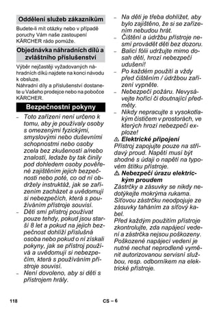 – 6 
Budete-li mít otázky nebo v případě 
poruchy Vám naše zastoupení 
KÄRCHER rádo pomůže. 
Výběr nejčastěji vyžadovaných ná-hradních 
díků najdete na konci návodu 
k obsluze. 
Náhradní díly a příslušenství dostane-te 
u Vašeho prodejce nebo na pobočce 
KÄRCHER. 
– Toto zařízení není určeno k 
tomu, aby je používaly osoby 
s omezenými fyzickými, 
smyslovými nebo duševními 
schopnostmi nebo osoby 
zcela bez zkušeností a/nebo 
znalostí, ledaže by tak činily 
pod dohledem osoby pověře-né 
zajištěním jejich bezpeč-nosti 
nebo poté, co od ní ob-držely 
instruktáž, jak se zaří-zením 
zacházet a uvědomují 
si nebezpečích, která s pou-žíváním 
přístroje souvisí. 
– Děti smí přístroj používat 
pouze tehdy, pokud jsou star-ší 
8 let a pokud na jejich bez-pečnost 
dohlíží příslušná 
osoba nebo pokud o ní získali 
pokyny, jak se přístroj použí-vá 
a uvědomují si nebezpe-čím, 
která s používáním pří-stroje 
souvisí. 
– Není dovoleno, aby si děti s 
přístrojem hrály. 
– Na děti je třeba dohlížet, aby 
bylo zajištěno, že si se zaříze-ním 
nebudou hrát. 
– Čištění a údržbu přístroje ne-smí 
provádět děti bez dozoru. 
– Balicí fólii udržujte mimo do-sah 
dětí, hrozí nebezpečí 
udušení! 
– Po každém použití a vždy 
před čištěním / údržbou zaří-zení 
vypněte. 
– Nebezpečí požáru. Nevysá-vejte 
hořící či doutnající před-měty. 
– Nikdy nepracujte s vysokotla-kým 
čističem v prostorách, ve 
kterých hrozí nebezpečí ex-ploze! 
 Elektrické připojení 
Přístroj zapojujte pouze na stří-davý 
proud. Napětí musí být 
shodné s údaji o napětí na typo-vém 
štítku přístroje. 
 Nebezpečí úrazu elektric-kým 
proudem 
Zástrčky a zásuvky se nikdy ne-dotýkejte 
mokrýma rukama. 
Síťovou zástrčku neodpojuje ze 
zásuvky taháním za síťový ka-bel. 
Před každým použitím přístroje 
zkontrolujte, zda napájecí vede-ní 
a zástrčka nejsou poškozeny. 
Poškozené napájecí vedení je 
nutné nechat neprodleně vymě-nit 
autorizovanou servisní služ-bou, 
resp. odborníkem na elek-trické 
přístroje. 
Oddělení služeb zákazníkům 
Objednávka náhradních dílů a 
zvláštního příslušenství 
Bezpečnostní pokyny 
118 CS 
 