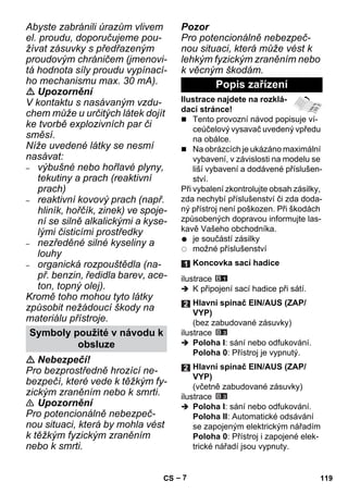 – 7 
Abyste zabránili úrazům vlivem 
el. proudu, doporučujeme pou-žívat 
zásuvky s předřazeným 
proudovým chráničem (jmenovi-tá 
hodnota síly proudu vypínací-ho 
mechanismu max. 30 mA). 
 Upozornění 
V kontaktu s nasávaným vzdu-chem 
může u určitých látek dojít 
ke tvorbě explozivních par či 
směsí. 
Níže uvedené látky se nesmí 
nasávat: 
– výbušné nebo hořlavé plyny, 
tekutiny a prach (reaktivní 
prach) 
– reaktivní kovový prach (např. 
hliník, hořčík, zinek) ve spoje-ní 
se silně alkalickými a kyse-lými 
čisticími prostředky 
– nezředěné silné kyseliny a 
louhy 
– organická rozpouštědla (na-př. 
benzin, ředidla barev, ace-ton, 
topný olej). 
Kromě toho mohou tyto látky 
způsobit nežádoucí škody na 
materiálu přístroje. 
 Nebezpečí! 
Pro bezprostředně hrozící ne-bezpečí, 
které vede k těžkým fy-zickým 
zraněním nebo k smrti. 
 Upozornění 
Pro potencionálně nebezpeč-nou 
situaci, která by mohla vést 
k těžkým fyzickým zraněním 
nebo k smrti. 
Pozor 
Pro potencionálně nebezpeč-nou 
situaci, která může vést k 
lehkým fyzickým zraněním nebo 
k věcným škodám. 
Ilustrace najdete na rozklá-dací 
stránce! 
 Tento provozní návod popisuje ví-ceúčelový 
vysavač uvedený vpředu 
na obálce. 
 Na obrázcích je ukázáno maximální 
vybavení, v závislosti na modelu se 
liší vybavení a dodávené příslušen-ství. 
Při vybalení zkontrolujte obsah zásilky, 
zda nechybí příslušenství či zda doda-ný 
přístroj není poškozen. Při škodách 
způsobených dopravou informujte las-kavě 
Vašeho obchodníka. 
je součástí zásilky 
možné příslušenství 
ilustrace 
 K připojení sací hadice při sátí. 
ilustrace 
 Poloha I: sání nebo odfukování. 
Poloha 0: Přístroj je vypnutý. 
ilustrace 
 Poloha I: sání nebo odfukování. 
Poloha II: Automatické odsávání 
se zapojeným elektrickým nářadím 
Poloha 0: Přístroj i zapojené elek-trické 
nářadí jsou vypnuty. 
Symboly použité v návodu k 
obsluze 
Popis zařízení 
Koncovka sací hadice 
Hlavní spínač EIN/AUS (ZAP/ 
VYP) 
(bez zabudované zásuvky) 
Hlavní spínač EIN/AUS (ZAP/ 
VYP) 
(včetně zabudované zásuvky) 
CS 119 
 