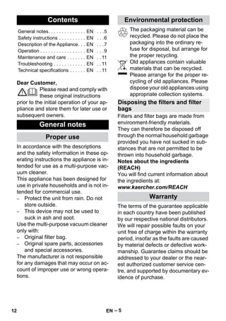 English 
– 5 
Dear Customer, 
Please read and comply with 
these original instructions 
prior to the initial operation of your ap-pliance 
and store them for later use or 
subsequent owners. 
In accordance with the descriptions 
and the safety information in these op-erating 
instructions the appliance is in-tended 
for use as a multi-purpose vac-uum 
cleaner. 
This appliance has been designed for 
use in private households and is not in-tended 
for commercial use. 
– Protect the unit from rain. Do not 
store outside. 
– This device may not be used to 
suck in ash and soot. 
Use the multi-purpose vacuum cleaner 
only with: 
– Original filter bag. 
– Original spare parts, accessories 
and special accessories. 
The manufacturer is not responsible 
for any damages that may occur on ac-count 
of improper use or wrong opera-tions. 
The packaging material can be 
recycled. Please do not place the 
packaging into the ordinary re-fuse 
for disposal, but arrange for 
the proper recycling. 
Old appliances contain valuable 
materials that can be recycled. 
Please arrange for the proper re-cycling 
of old appliances. Please 
dispose your old appliances using 
appropriate collection systems. 
Filters and filter bags are made from 
environment-friendly materials. 
They can therefore be disposed off 
through the normal household garbage 
provided you have not sucked in sub-stances 
that are not permitted to be 
thrown into household garbage. 
Notes about the ingredients 
(REACH) 
You will find current information about 
the ingredients at: 
www.kaercher.com/REACH 
The terms of the guarantee applicable 
in each country have been published 
by our respective national distributors. 
We will repair possible faults on your 
unit free of charge within the warranty 
period, insofar as the faults are caused 
by material defects or defective work-manship. 
Guarantee claims should be 
addressed to your dealer or the near-est 
authorized customer service cen-tre, 
and supported by documentary ev-idence 
of purchase. 
Contents 
General notes. . . . . . . . . . . . . . EN . . .5 
Safety instructions . . . . . . . . . . EN . . .6 
Description of the Appliance. . . EN . . .7 
Operation . . . . . . . . . . . . . . . . . EN . . .9 
Maintenance and care . . . . . . . EN . . 11 
Troubleshooting . . . . . . . . . . . . EN . . 11 
Technical specifications . . . . . . EN . . 11 
General notes 
Proper use 
Environmental protection 
Disposing the filters and filter 
bags 
Warranty 
12 EN 
 