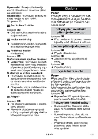 – 9 
Upozornění: Po sejmutí rukojeti je 
možné příslušenství nasazovat přímo 
na sací hadici. 
Doporučení: Při vysávání podlahy na-saďte 
rukojeť na sací hadici. 
Viz poloha 13. 
ilustrace 
 Obě sací trubky zasuňte do sebe a 
spojte s rukojetí. 
 Na čištění hran, štěrbin, topných tě-les 
a těžko přístupných míst. 
ilustrace 
U přístrojů pouze s jednou násadou: 
 Upozornění: Při vysávání suchých 
nečistot nebo vody - vždy pracujte s 
připevněnou (kartáčové pruhy a gu-mové 
manžety) podlahovou hubicí. 
U přístrojů se dvěma násadami: 
 Při vysávání suchých nečistot na 
podlaze upněte do podlahové hubi-ce 
násadu se dvěma kartáčovými 
proužky. 
 Při vysávání vody z podlahy upněte 
do podlahové hubice násadu se 
dvěma gumovými manžetami. 
ilustrace 
 Pro připojení sací hadice k elektric-kému 
přístroji 
 Převodník přizpůsobte v případě 
potřeby na průměr přípojky elektric-kého 
přístroje pomocí nože. 
Pozor 
Pracujte vždy s nasazeným pat-ronovým 
filtrem, a to jak při mok-rém 
čištění tak při mokrém / su-chém 
sání! 
ilustrace 
 Před uvedením do provozu namon-tujte 
díly volně přiložené k zařízení. 
ilustrace 
 Připojte příslušenství. 
ilustrace 
 Zasuňte sít'ovou zástrčku do zá-suvky. 
ilustrace 
 Zapněte přístroj. 
Pozor 
Před použitím filtru zkontrolujte 
případná poškození a je-li potře-ba 
filtr vyměňte. 
Nikdy nepracujte s přístrojem bez 
vsazeného patronového filtru! 
ilustrace 
 Doporučení: Při vysávání jemného 
prachu nasaďte filtrační sáček. 
– Stupeň naplnění filtračního sáčku 
závisí na nečistotách, které byly na-sáty. 
– U jemného prachu, písku atd. se 
musí filtrační sáček vyměňovat čas-těji. 
– Přeplněné filtrační sáčky mohou 
prasknout, proto filtrační sáček 
včas vyměňte! 
Sací trubice 2 x 0,5 m 
Hubice na štěrbiny 
Podlahová hubice 
(s násadami) 
Adaptér 
Obsluha 
Pokyny před uvedením 
přístroje do provozu 
Uvedení přístroje do provozu 
Vysávání za sucha 
Pokyny pro filtrační sáčky 
CS 121 
 