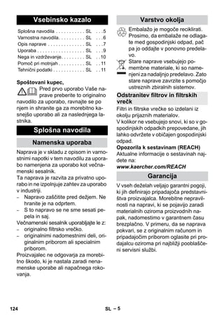 Slovenšina 
– 5 
Spoštovani kupec, 
Pred prvo uporabo Vaše na-prave 
preberite to originalno 
navodilo za uporabo, ravnajte se po 
njem in shranite ga za morebitno ka-snejšo 
uporabo ali za naslednjega la-stnika. 
Naprava je v skladu z opisom in varno-stnimi 
napotki v tem navodilu za upora-bo 
namenjena za uporabo kot večna-menski 
sesalnik. 
Ta naprava je razvita za privatno upo-rabo 
in ne izpolnjuje zahtev za uporabo 
v industriji. 
– Napravo zaščitite pred dežjem. Ne 
hranite je na odprtem. 
– S to napravo se ne sme sesati pe-pela 
in saj. 
Večnamenski sesalnik uporabljajte le z: 
– originalno filtrsko vrečko. 
– originalnimi nadomestnimi deli, ori-ginalnim 
priborom ali specialnim 
priborom. 
Proizvajalec ne odgovarja za morebi-tno 
škodo, ki je nastala zaradi nena-menske 
uporabe ali napačnega roko-vanja. 
Embalažo je mogoče reciklirati. 
Prosimo, da embalaže ne odlaga-te 
med gospodinjski odpad, pač 
pa jo oddajte v ponovno predela-vo. 
Stare naprave vsebujejo po-membne 
materiale, ki so name-njeni 
za nadaljnjo predelavo. Zato 
stare naprave zavrzite s pomočjo 
ustreznih zbiralnih sistemov. 
Filtri in filtrske vrečke so izdelani iz 
okolju prijaznih materialov. 
V kolikor ne vsebujejo snovi, ki so v go-spodinjskih 
odpadkih prepovedane, jih 
lahko odvržete v običajen gospodinjski 
odpad. 
Opozorila k sestavinam (REACH) 
Aktualne informacije o sestavinah naj-dete 
na: 
www.kaercher.com/REACH 
V vseh deželah veljajo garantni pogoji, 
ki jih definirajo pripadajoča predstavni-štva 
proizvajalca. Morebitne nepravil-nosti 
na napravi, ki se pojavijo zaradi 
materialnih oziroma proizvodnih na-pak, 
nadomestimo v garantnem času 
brezplačno. V primeru, da se naprava 
pokvari, se z originalnim računom in 
pripadajočim priborom oglasite pri pro-dajalcu 
oziroma pri najbližji pooblašče-ni 
servisni službi. 
Vsebinsko kazalo 
Splošna navodila . . . . . . . . . . . SL . . .5 
Varnostna navodila. . . . . . . . . . SL . . .6 
Opis naprave . . . . . . . . . . . . . . SL . . .7 
Uporaba . . . . . . . . . . . . . . . . . . SL . . .9 
Nega in vzdrževanje. . . . . . . . . SL . .10 
Pomoč pri motnjah . . . . . . . . . . SL . . 11 
Tehnični podatki . . . . . . . . . . . . SL . . 11 
Splošna navodila 
Namenska uporaba 
Varstvo okolja 
Odstranitev filtrov in filtrskih 
vrečk 
Garancija 
124 SL 
 