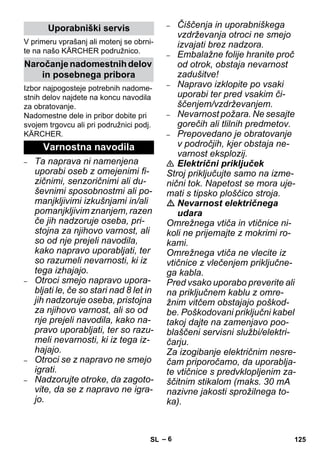 – 6 
V primeru vprašanj ali motenj se obrni-te 
na našo KÄRCHER podružnico. 
Izbor najpogosteje potrebnih nadome-stnih 
delov najdete na koncu navodila 
za obratovanje. 
Nadomestne dele in pribor dobite pri 
svojem trgovcu ali pri podružnici podj. 
KÄRCHER. 
– Ta naprava ni namenjena 
uporabi oseb z omejenimi fi-zičnimi, 
senzoričnimi ali du-ševnimi 
sposobnostmi ali po-manjkljivimi 
izkušnjami in/ali 
pomanjkljivim znanjem, razen 
če jih nadzoruje oseba, pri-stojna 
za njihovo varnost, ali 
so od nje prejeli navodila, 
kako napravo uporabljati, ter 
so razumeli nevarnosti, ki iz 
tega izhajajo. 
– Otroci smejo napravo upora-bljati 
le, če so stari nad 8 let in 
jih nadzoruje oseba, pristojna 
za njihovo varnost, ali so od 
nje prejeli navodila, kako na-pravo 
uporabljati, ter so razu-meli 
nevarnosti, ki iz tega iz-hajajo. 
– Otroci se z napravo ne smejo 
igrati. 
– Nadzorujte otroke, da zagoto-vite, 
da se z napravo ne igra-jo. 
– Čiščenja in uporabniškega 
vzdrževanja otroci ne smejo 
izvajati brez nadzora. 
– Embalažne folije hranite proč 
od otrok, obstaja nevarnost 
zadušitve! 
– Napravo izklopite po vsaki 
uporabi ter pred vsakim či-ščenjem/ 
vzdrževanjem. 
– Nevarnost požara. Ne sesajte 
gorečih ali tlilnih predmetov. 
– Prepovedano je obratovanje 
v področjih, kjer obstaja ne-varnost 
eksplozij. 
 Električni priključek 
Stroj priključujte samo na izme-nični 
tok. Napetost se mora uje-mati 
s tipsko ploščico stroja. 
 Nevarnost električnega 
udara 
Omrežnega vtiča in vtičnice ni-koli 
ne prijemajte z mokrimi ro-kami. 
Omrežnega vtiča ne vlecite iz 
vtičnice z vlečenjem priključne-ga 
kabla. 
Pred vsako uporabo preverite ali 
na priključnem kablu z omre-žnim 
vitčem obstajajo poškod-be. 
Poškodovani priključni kabel 
takoj dajte na zamenjavo poo-blaščeni 
servisni službi/elektri-čarju. 
Za izogibanje električnim nesre-čam 
priporočamo, da uporablja-te 
vtičnice s predvklopljenim za-ščitnim 
stikalom (maks. 30 mA 
nazivne jakosti sprožilnega to-ka). 
Uporabniški servis 
Naročanje nadomestnih delov 
in posebnega pribora 
Varnostna navodila 
SL 125 
 