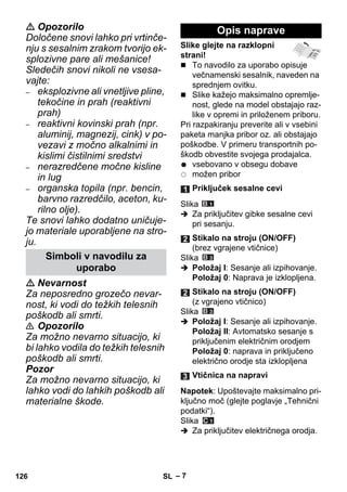 – 7 
 Opozorilo 
Določene snovi lahko pri vrtinče-nju 
s sesalnim zrakom tvorijo ek-splozivne 
pare ali mešanice! 
Sledečih snovi nikoli ne vsesa-vajte: 
– eksplozivne ali vnetljive pline, 
tekočine in prah (reaktivni 
prah) 
– reaktivni kovinski prah (npr. 
aluminij, magnezij, cink) v po-vezavi 
z močno alkalnimi in 
kislimi čistilnimi sredstvi 
– nerazredčene močne kisline 
in lug 
– organska topila (npr. bencin, 
barvno razredčilo, aceton, ku-rilno 
olje). 
Te snovi lahko dodatno uničuje-jo 
materiale uporabljene na stro-ju. 
 Nevarnost 
Za neposredno grozečo nevar-nost, 
ki vodi do težkih telesnih 
poškodb ali smrti. 
 Opozorilo 
Za možno nevarno situacijo, ki 
bi lahko vodila do težkih telesnih 
poškodb ali smrti. 
Pozor 
Za možno nevarno situacijo, ki 
lahko vodi do lahkih poškodb ali 
materialne škode. 
Slike glejte na razklopni 
strani! 
 To navodilo za uporabo opisuje 
večnamenski sesalnik, naveden na 
sprednjem ovitku. 
 Slike kažejo maksimalno opremlje-nost, 
glede na model obstajajo raz-like 
v opremi in priloženem priboru. 
Pri razpakiranju preverite ali v vsebini 
paketa manjka pribor oz. ali obstajajo 
poškodbe. V primeru transportnih po-škodb 
obvestite svojega prodajalca. 
vsebovano v obsegu dobave 
možen pribor 
Slika 
 Za priključitev gibke sesalne cevi 
pri sesanju. 
Slika 
 Položaj I: Sesanje ali izpihovanje. 
Položaj 0: Naprava je izklopljena. 
Slika 
 Položaj I: Sesanje ali izpihovanje. 
Položaj II: Avtomatsko sesanje s 
priključenim električnim orodjem 
Položaj 0: naprava in priključeno 
električno orodje sta izklopljena 
Napotek: Upoštevajte maksimalno pri-ključno 
moč (glejte poglavje „Tehnični 
podatki“). 
Slika 
 Za priključitev električnega orodja. 
Simboli v navodilu za 
uporabo 
Opis naprave 
Priključek sesalne cevi 
Stikalo na stroju (ON/OFF) 
(brez vgrajene vtičnice) 
Stikalo na stroju (ON/OFF) 
(z vgrajeno vtičnico) 
Vtičnica na napravi 
126 SL 
 
