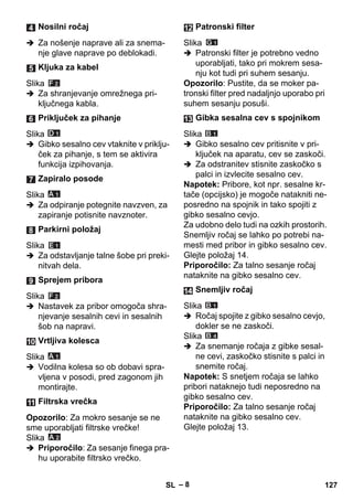 – 8 
 Za nošenje naprave ali za snema-nje 
glave naprave po deblokadi. 
Slika 
 Za shranjevanje omrežnega pri-ključnega 
kabla. 
Slika 
 Gibko sesalno cev vtaknite v priklju-ček 
za pihanje, s tem se aktivira 
funkcija izpihovanja. 
Slika 
 Za odpiranje potegnite navzven, za 
zapiranje potisnite navznoter. 
Slika 
 Za odstavljanje talne šobe pri preki-nitvah 
dela. 
Slika 
 Nastavek za pribor omogoča shra-njevanje 
sesalnih cevi in sesalnih 
šob na napravi. 
Slika 
 Vodilna kolesa so ob dobavi spra-vljena 
v posodi, pred zagonom jih 
montirajte. 
Opozorilo: Za mokro sesanje se ne 
sme uporabljati filtrske vrečke! 
Slika 
 Priporočilo: Za sesanje finega pra-hu 
uporabite filtrsko vrečko. 
Slika 
 Patronski filter je potrebno vedno 
uporabljati, tako pri mokrem sesa-nju 
kot tudi pri suhem sesanju. 
Opozorilo: Pustite, da se moker pa-tronski 
filter pred nadaljnjo uporabo pri 
suhem sesanju posuši. 
Slika 
 Gibko sesalno cev pritisnite v pri-ključek 
na aparatu, cev se zaskoči. 
 Za odstranitev stisnite zaskočko s 
palci in izvlecite sesalno cev. 
Napotek: Pribore, kot npr. sesalne kr-tače 
(opcijsko) je mogoče natakniti ne-posredno 
na spojnik in tako spojiti z 
gibko sesalno cevjo. 
Za udobno delo tudi na ozkih prostorih. 
Snemljiv ročaj se lahko po potrebi na-mesti 
med pribor in gibko sesalno cev. 
Glejte položaj 14. 
Priporočilo: Za talno sesanje ročaj 
nataknite na gibko sesalno cev. 
Slika 
 Ročaj spojite z gibko sesalno cevjo, 
dokler se ne zaskoči. 
Slika 
 Za snemanje ročaja z gibke sesal-ne 
cevi, zaskočko stisnite s palci in 
snemite ročaj. 
Napotek: S snetjem ročaja se lahko 
pribori nataknejo tudi neposredno na 
gibko sesalno cev. 
Priporočilo: Za talno sesanje ročaj 
nataknite na gibko sesalno cev. 
Glejte položaj 13. 
Nosilni ročaj 
Kljuka za kabel 
Priključek za pihanje 
Zapiralo posode 
Parkirni položaj 
Sprejem pribora 
Vrtljiva kolesca 
Filtrska vrečka 
Patronski filter 
Gibka sesalna cev s spojnikom 
Snemljiv ročaj 
SL 127 
 