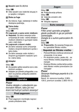 – 9 
Slika 
 Obe sesalni cevi staknite skupaj in 
ju spojite z ročajem. 
 Za robove, fuge, radiatorje in težko 
dostopna področja. 
Slika 
Pri napravah s samo enim vložkom: 
 Napotek: Za talno sesanje suhe 
umazanije ali vode - vedno delajte z 
vložkom (ščetine in gumijast nasta-vek) 
v talni šobi. 
Pri napravah z dvemi vložki: 
 Za talno sesanje suhe umazanije 
vložek z dvojnimi ščetinami vpnite v 
talno šobo. 
 Za talno sesanje vode vložek z 
dvojnimi gumijastimi nastavki vpni-te 
v talno šobo. 
Slika 
 Za spojitev gibke sesalne cevi z ele-ktričnim 
orodjem. 
 Adapter po potrebi prilagodite z no-žem 
na premer priključka električ-nega 
orodja. 
Pozor 
Vedno delajte z vstavljenim pa-tronskim 
filtrom, tako pri mo-krem 
kot tudi pri suhem sesanju! 
Slika 
 Pred zagonom montirajte napravi 
prosto priložene dele. 
Slika 
 Priključevanje pribora 
Slika 
 Vtaknite omrežni vtič. 
Slika 
 Vklopite napravo. 
Pozor 
Filter pred uporabo preglejte 
glede poškodb in ga po potrebi 
zamenjajte. 
Delajte le s suhim patronskim fil-trom! 
Slika 
 Priporočilo: Za sesanje finega pra-hu 
uporabite filtrsko vrečko. 
– Polnost filtrske vrečke je odvisna od 
umazanije, ki se sesa. 
– Pri drobnem prahu, pesku itd... se 
mora filtrska vrečka pogosteje za-menjati. 
– Dodane filtrske vrečke lahko počijo, 
zato filtrsko vrečko pravočasno za-menjajte! 
Pozor 
Sesanje hladnega pepela le z lo-čilnikom. 
Naroč. št. osnovna izvedba: 2.863- 
139.0, premium izvedba: 2.863-161.0. 
Sesalni cevi 2 x 0,5 m 
Šoba za fuge 
Talna šoba 
(z nastavki) 
Adapter 
Uporaba 
Pred zagonom 
Zagon 
Suho sesanje 
Napotek za filtrsko vrečko 
128 SL 
 