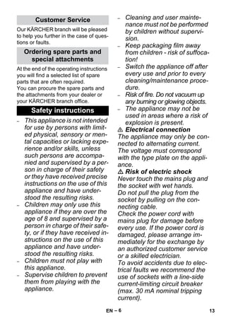 – 6 
Our KÄRCHER branch will be pleased 
to help you further in the case of ques-tions 
or faults. 
At the end of the operating instructions 
you will find a selected list of spare 
parts that are often required. 
You can procure the spare parts and 
the attachments from your dealer or 
your KÄRCHER branch office. 
– This appliance is not intended 
for use by persons with limit-ed 
physical, sensory or men-tal 
capacities or lacking expe-rience 
and/or skills, unless 
such persons are accompa-nied 
and supervised by a per-son 
in charge of their safety 
or they have received precise 
instructions on the use of this 
appliance and have under-stood 
the resulting risks. 
– Children may only use this 
appliance if they are over the 
age of 8 and supervised by a 
person in charge of their safe-ty, 
or if they have received in-structions 
on the use of this 
appliance and have under-stood 
the resulting risks. 
– Children must not play with 
this appliance. 
– Supervise children to prevent 
them from playing with the 
appliance. 
– Cleaning and user mainte-nance 
must not be performed 
by children without supervi-sion. 
– Keep packaging film away 
from children - risk of suffoca-tion! 
– Switch the appliance off after 
every use and prior to every 
cleaning/maintenance proce-dure. 
– Risk of fire. Do not vacuum up 
any burning or glowing objects. 
– The appliance may not be 
used in areas where a risk of 
explosion is present. 
 Electrical connection 
The appliance may only be con-nected 
to alternating current. 
The voltage must correspond 
with the type plate on the appli-ance. 
 Risk of electric shock 
Never touch the mains plug and 
the socket with wet hands. 
Do not pull the plug from the 
socket by pulling on the con-necting 
cable. 
Check the power cord with 
mains plug for damage before 
every use. If the power cord is 
damaged, please arrange im-mediately 
for the exchange by 
an authorized customer service 
or a skilled electrician. 
To avoid accidents due to elec-trical 
faults we recommend the 
use of sockets with a line-side 
current-limiting circuit breaker 
(max. 30 mA nominal tripping 
current). 
Customer Service 
Ordering spare parts and 
special attachments 
Safety instructions 
EN 13 
 