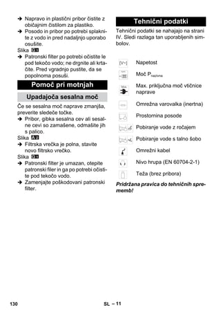 – 11 
 Napravo in plastični pribor čistite z 
običajnim čistilom za plastiko. 
 Posodo in pribor po potrebi splakni-te 
z vodo in pred nadaljnjo uporabo 
osušite. 
Slika 
 Patronski filter po potrebi očistite le 
pod tekočo vodo; ne drgnite ali krta-čite. 
Pred vgradnjo pustite, da se 
popolnoma posuši. 
Če se sesalna moč naprave zmanjša, 
preverite sledeče točke. 
 Pribor, gibka sesalna cev ali sesal-ne 
cevi so zamašene, odmašite jih 
s palico. 
Slika 
 Filtrska vrečka je polna, stavite 
novo filtrsko vrečko. 
Slika 
 Patronski filter je umazan, otepite 
patronski filer in ga po potrebi očisti-te 
pod tekočo vodo. 
 Zamenjajte poškodovani patronski 
filter. 
Tehnični podatki se nahajajo na strani 
IV. Sledi razlaga tan uporabljenih sim-bolov. 
Pridržana pravica do tehničnih spre-memb! 
Pomoč pri motnjah 
Upadajoča sesalna moč 
Tehnični podatki 
Napetost 
Moč Pnazivna 
Max. priključna moč vtičnice 
naprave 
Omrežna varovalka (inertna) 
Prostornina posode 
Pobiranje vode z ročajem 
Pobiranje vode s talno šobo 
Omrežni kabel 
Nivo hrupa (EN 60704-2-1) 
Teža (brez pribora) 
130 SL 
 