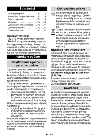 Polski 
– 5 
Szanowny Kliencie! 
Przed pierwszym użyciem 
urządzenia należy przeczy-tać 
oryginalną instrukcję obsługi, po-stępować 
według jej wskazań i zacho-wać 
ją do późniejszego wykorzystania 
lub dla następnego użytkownika. 
Zgodnie z opisami podanymi w niniej-szej 
instrukcji obsługi i z przepisami 
bezpieczeństwa urządzenie przezna-czone 
jest do zastosowania jako odku-rzacz 
wielofunkcyjny. 
To urządzenie zostało opracowane do 
użytku prywatnego i nie jest przeznaczo-ne 
do zastosowania przemysłowego. 
– Chronić przed deszczem. Nie ma-gazynować 
na wolnym powietrzu. 
– Za pomocą tego urządzenia nie 
można odkurzać popiołu ani sadzy. 
Odkurzacza wielofunkcyjnego używać 
wyłącznie z: 
– oryginalnymi workami filtrującymi, 
– oryginalnymi częściami zamienny-mi, 
osprzętem lub wyposażeniem 
specjalnym. 
Producent nie ponosi odpowiedzialno-ści 
za ewentualne szkody powstałe w 
wyniku użytkowania niezgodnego z 
przeznaczeniem lub nieprawidłowej 
obsługi. 
Materiały użyte do opakowania 
nadają się do recyklingu. Opako-wania 
nie należy wrzucać do zwy-kłych 
pojemników na śmieci, lecz 
do pojemników na surowce wtór-ne. 
Zużyte urządzenia zawierają cen-ne 
surowce wtórne, które powin-ny 
być oddawane do utylizacji. Z 
tego powodu należy usuwać zu-żyte 
urządzenia za pośredni-ctwem 
odpowiednich systemów 
utylizacji. 
Filtr i worek filtra wyprodukowane są z 
materiałów przyjaznych dla środowiska. 
Jeśli zanieczyszczenia osadzone na 
wkładzie filtracyjnym lub w worku filtra-cyjnym 
nie są materiałami niebez-piecznymi 
dla środowiska, to można je 
usuwać razem z odpadami domowymi. 
Wskazówki dotyczące składników 
(REACH) 
Aktualne informacje dotyczące skład-ników 
znajdują się pod: 
www.kaercher.com/REACH 
W każdym kraju obowiązują warunki 
gwarancji wydanej przez nasze przed-stawicielstwo 
handlowe w tym kraju. 
Ewentualne usterki urządzenia usuwa-ne 
są w okresie gwarancji bezpłatnie, o 
ile spowodowane są błędem materiało-wym 
lub produkcyjnym. W przypadku 
roszczenia gwarancyjnego proszę 
zwrócić się z urządzeniem wraz z wy-posażeniem 
i dowodem kupna do Wa-szego 
sprzedawcy lub do najbliższego 
autoryzowanego punktu serwisowego. 
Spis treści 
Instrukcje ogólne . . . . . . . . . . . PL . . .5 
Wskazówki bezpieczeństwa. . . PL . . .6 
Opis urządzenia . . . . . . . . . . . . PL . . .7 
Obsługa . . . . . . . . . . . . . . . . . . PL . . .9 
Czyszczenie i konserwacja . . . PL . . 11 
Usuwanie usterek. . . . . . . . . . . PL . .12 
Dane techniczne . . . . . . . . . . . PL . .12 
Instrukcje ogólne 
Użytkowanie zgodne z 
przeznaczeniem 
Ochrona środowiska 
Utylizacja filtra i worka filtra 
Gwarancja 
PL 131 
 