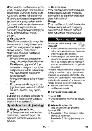– 7 
W przypadku uszkodzenia prze-wodu 
zasilającego niezwłocznie 
zlecić jego wymianę przez auto-ryzowany 
serwis lub elektryka. 
W celu zapobiegania wypadkom 
spowodowanym prądem elek-trycznym 
zaleca się stosowanie 
gniazdek z wyłącznikiem 
ochronnym (prąd wyzwalający o 
mocy znamionowej maks. 
30 mA). 
 Ostrzeżenie 
Określone substancje w wyniku 
zawirowania z zasysanym po-wietrzem 
mogą tworzyć wybu-chowe 
opary i mieszanki! 
Nigdy nie zasysać następują-cych 
substancji: 
– Wybuchowe lub łatwopalne 
gazy, ciecze i pyły (reaktywne). 
– Reaktywne pyły metali (np. 
aluminium, magnez, cynk) w 
połączeniu z silnie alkaliczny-mi 
i kwasowymi środkami 
czyszczącymi 
– Nierozcieńczone silne kwasy 
i ługi 
– Rozpuszczalniki organiczne 
(np. benzyna, rozcieńczalniki 
do farb, aceton, olej opało-wy). 
Substancje te mogą ponadto re-agować 
z materiałami zastoso-wanymi 
w urządzeniu. 
 Niebezpieczeństwo 
Przy bezpośrednim niebezpie-czeństwie, 
prowadzącym do 
ciężkich obrażeń ciała lub do 
śmierci. 
 Ostrzeżenie 
Przy możliwości zaistnienia nie-bezpiecznej 
sytuacji mogącej 
prowadzić do ciężkich obrażeń 
ciała lub śmierci. 
Uwaga 
Przy możliwości zaistnienia nie-bezpiecznej 
sytuacji mogącej 
prowadzić do lekkich obrażeń 
ciała lub szkód materialnych. 
Ilustracje, patrz strony roz-kładane! 
 Niniejsza instrukcja obsługi opisuje 
odkurzacz wielofunkcyjny przedsta-wiony 
na przedzie okładki. 
 Na ilustracjach pokazane jest wy-posażenie 
maksymalne. W zależ-ności 
od modelu istnieją różnice w 
wyposażeniu i w dostarczonych ak-cesoriach. 
Podczas rozpakowywania urządzenia 
należy sprawdzić, czy w opakowaniu 
znajdują się wszystkie elementy i czy 
nic nie jest uszkodzone. W przypadku 
stwierdzenia uszkodzeń w transporcie 
należy zwrócić się do dystrybutora. 
stanowi część dostawy 
możliwe akcesoria 
Rysunek 
 Do podłączenia wężyka do zasysa-nia. 
Rysunek 
 Położenie I: Tryb normalny, odku-rzanie 
lub nadmuch. 
Położenie 0: Sprzęt jest wyłączo-ny. 
Symbole w instrukcji obsługi 
Opis urządzenia 
Przyłącze węża ssącego 
Włącznik/ wyłącznik 
(bez wbudowanego gniazdka) 
PL 133 
 