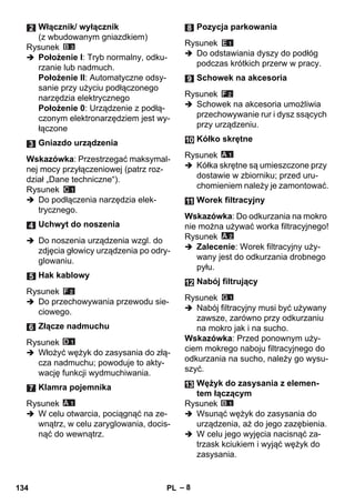 – 8 
Rysunek 
 Położenie I: Tryb normalny, odku-rzanie 
lub nadmuch. 
Położenie II: Automatyczne odsy-sanie 
przy użyciu podłączonego 
narzędzia elektrycznego 
Położenie 0: Urządzenie z podłą-czonym 
elektronarzędziem jest wy-łączone 
Wskazówka: Przestrzegać maksymal-nej 
mocy przyłączeniowej (patrz roz-dział 
„Dane techniczne“). 
Rysunek 
 Do podłączenia narzędzia elek-trycznego. 
 Do noszenia urządzenia wzgl. do 
zdjęcia głowicy urządzenia po odry-glowaniu. 
Rysunek 
 Do przechowywania przewodu sie-ciowego. 
Rysunek 
 Włożyć wężyk do zasysania do złą-cza 
nadmuchu; powoduje to akty-wację 
funkcji wydmuchiwania. 
Rysunek 
 W celu otwarcia, pociągnąć na ze-wnątrz, 
w celu zaryglowania, docis-nąć 
do wewnątrz. 
Rysunek 
 Do odstawiania dyszy do podłóg 
podczas krótkich przerw w pracy. 
Rysunek 
 Schowek na akcesoria umożliwia 
przechowywanie rur i dysz ssących 
przy urządzeniu. 
Rysunek 
 Kółka skrętne są umieszczone przy 
dostawie w zbiorniku; przed uru-chomieniem 
należy je zamontować. 
Wskazówka: Do odkurzania na mokro 
nie można używać worka filtracyjnego! 
Rysunek 
 Zalecenie: Worek filtracyjny uży-wany 
jest do odkurzania drobnego 
pyłu. 
Rysunek 
 Nabój filtracyjny musi być używany 
zawsze, zarówno przy odkurzaniu 
na mokro jak i na sucho. 
Wskazówka: Przed ponownym uży-ciem 
mokrego naboju filtracyjnego do 
odkurzania na sucho, należy go wysu-szyć. 
Rysunek 
 Wsunąć wężyk do zasysania do 
urządzenia, aż do jego zazębienia. 
 W celu jego wyjęcia nacisnąć za-trzask 
kciukiem i wyjąć wężyk do 
zasysania. 
Włącznik/ wyłącznik 
(z wbudowanym gniazdkiem) 
Gniazdo urządzenia 
Uchwyt do noszenia 
Hak kablowy 
Złącze nadmuchu 
Klamra pojemnika 
Pozycja parkowania 
Schowek na akcesoria 
Kółko skrętne 
Worek filtracyjny 
Nabój filtrujący 
Wężyk do zasysania z elemen-tem 
łączącym 
134 PL 
 