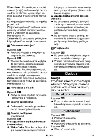 – 9 
Wskazówka: Akcesoria, np. szczotki 
ssawne (opcja) można nałożyć bezpo-średnio 
na element łączący i tym sa-mym 
połączyć z wężykiem do zasysa-nia. 
Do wygodnej pracy również na wąskiej 
przestrzeni. 
Zdejmowaną rękojeść można w razie 
potrzeby umieścić pomiędzy akceso-riami 
a wężykiem do zasysania. 
Patrz pozycja 14. 
Zalecenie: Do odkurzania podłogi na-łożyć 
rękojeść na wężyk do zasysania. 
Rysunek 
 Połączyć rękojeść z wężykiem do 
zasysania, aż zaskoczy. 
Rysunek 
 W celu zdjęcia rękojeści z wężyka 
do zasysania, nacisnąć zatrzask 
kciukiem i zdjąć rękojeść. 
Wskazówka: Po zdjęciu rękojeści ak-cesoria 
można nałożyć również bezpo-średnio 
na wężyk do zasysania. 
Zalecenie: Do odkurzania podłogi na-łożyć 
rękojeść na wężyk do zasysania. 
Patrz pozycja 13. 
Rysunek 
 Złożyć ze sobą obydwie rury ssące 
i połączyć je z rękojeścią. 
 Do krawędzi, szczelin, grzejników i 
ciężko dostępnych obszarów. 
Rysunek 
W urządzeniach z tylko jednym za-stosowaniem: 
 Wskazówka: Do odkurzania podło-gi 
z suchymi zanieczyszczeniami 
lub przy użyciu wody - zawsze uży-wać 
dyszy podłogowej (lista szczot-kowa 
i ściągacz). 
W urządzeniach z dwoma zastoso-waniami: 
 Do odkurzania podłogi z suchymi 
zanieczyszczeniami, zastosowanie 
z dwoma paskami szczotkowymi 
podłączonymi do dyszy podłogo-wej. 
 Do zasysania wody z podłogi, za-stosowanie 
z dwoma ściągaczami 
podłączonymi do dyszy podłogo-wej. 
Rysunek 
 Do połączenia wężyka do zasysa-nia 
z narzędziem elektrycznym 
 W razie potrzeby dopasować przej-ściówkę 
przy użyciu noża do śred-nicy 
złącza narzędzia elektryczne-go. 
Uwaga 
Pracować zawsze z założonym 
wkładem filtracyjnym, zarówno 
podczas odkurzania na mokro, 
jak i na sucho! 
Rysunek 
 Przed uruchomieniem zamontować 
luźno dołączone części do urządze-nia. 
Rysunek 
 Podłączyć akcesoria. 
Rysunek 
 Podłączyć urządzenie do zasilania. 
Rysunek 
 Włączyć urządzenie. 
Zdejmowana rękojeść 
Rury ssące 2 x 0,5 m 
Ssawka szczelinowa 
Ssawka podłogowa 
(z wkładami) 
Przejściówka 
Obsługa 
Przed uruchomieniem 
Uruchomienie 
PL 135 
 