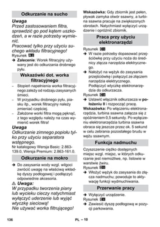 – 10 
Uwaga 
Przed zastosowaniem filtra, 
sprawdzić go pod kątem uszko-dzeń, 
a w razie potrzeby wymie-nić. 
Pracować tylko przy użyciu su-chego 
wkładu filtracyjnego! 
Rysunek 
 Zalecenie: Worek filtracyjny uży-wany 
jest do odkurzania drobnego 
pyłu. 
– Stopień napełnienia worka filtracyj-nego 
zależy od rodzaju zasysanych 
śmieci. 
– W przypadku drobnego pyłu, pia-sku 
itp., worek filtracyjny należy 
zmieniać częściej. 
– Założone worki filtra mogą pęknąć, 
z tego względu należy na czas wy-mienić 
worek filtra! 
Uwaga 
Odkurzanie zimnego popiołu tyl-ko 
przy użyciu separatora 
wstępnego. 
Nr katalogowy Wersja Basic: 2.863- 
139.0, Wersja Premium: 2.863-161.0. 
 Do zasysania wody wzgl. wilgoci 
zwrócić uwagę na właściwą wkład-kę 
dyszy podłogowej i podłączyć 
odpowiednie akcesoria. 
 Uwaga: 
W przypadku tworzenia piany 
lub wycieku cieczy natychmiast 
wyłączyć uderzenie lub wyjąć 
wtyczkę sieciową! 
Nie używać worka filtrującego! 
Wskazówka: Gdy zbiornik jest pełen, 
pływak zamyka otwór ssawny, a turbi-na 
ssawna pracuje na zwiększonych 
obrotach. Natychmiast wyłączyć urzą-dzenie 
i opróżnić zbiornik. 
Rysunek 
 W razie potrzeby dopasować przej-ściówkę 
przy użyciu noża do śred-nicy 
złącza narzędzia elektryczne-go. 
 Nałożyć na wężyk do zasysania 
przejściówkę i połączyć ze złączem 
narzędzia elektrycznego. 
Podłączyć wtyczkę elektronarzę-dzia 
do odkurzacza. 
Rysunek 
 Ustawić włącznik odkurzacza w po-łożeniu 
II i rozpocząć pracę. 
Wskazówka: Po włączeniu elektrona-rzędzia, 
turbina ssawna załącza się z 
opóźnieniem 0,5 sekundy. Po wyłącze-niu 
elektronarzędzia turbina ssawna 
obraca się jeszcze przez ok. 5 sekund 
w celu zebrania pozostałego brudu w 
wężu ssawnym. 
Czyszczenie ciężko dostępnych 
miejsc wzgl. miejsc, w których odku-rzanie 
jest niemożliwe, np. listowie w 
warstwie żwiru. 
Rysunek 
 Włożyć wężyk do zasysania do złą-cza 
nadmuchu; powoduje to akty-wację 
funkcji wydmuchiwania. 
 Wyłączyć urządzenie. 
Rysunek 
 Zawiesić dyszę podłogową w pozy-cji 
parkowania. 
Odkurzanie na sucho 
Wskazówki dot. worka 
filtracyjnego 
Odkurzanie na mokro 
Praca przy użyciu 
elektronarzędzi 
Funkcja nadmuchu 
Przerwanie pracy 
136 PL 
 