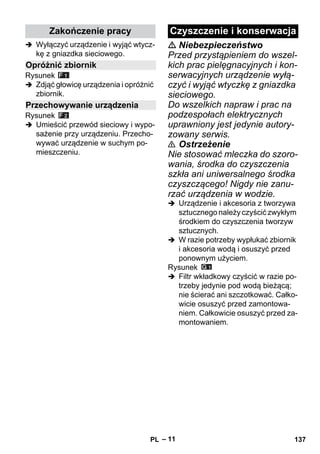 – 11 
 Wyłączyć urządzenie i wyjąć wtycz-kę 
z gniazdka sieciowego. 
Rysunek 
 Zdjąć głowicę urządzenia i opróżnić 
zbiornik. 
Rysunek 
 Umieścić przewód sieciowy i wypo-sażenie 
przy urządzeniu. Przecho-wywać 
urządzenie w suchym po-mieszczeniu. 
 Niebezpieczeństwo 
Przed przystąpieniem do wszel-kich 
prac pielęgnacyjnych i kon-serwacyjnych 
urządzenie wyłą-czyć 
i wyjąć wtyczkę z gniazdka 
sieciowego. 
Do wszelkich napraw i prac na 
podzespołach elektrycznych 
uprawniony jest jedynie autory-zowany 
serwis. 
 Ostrzeżenie 
Nie stosować mleczka do szoro-wania, 
środka do czyszczenia 
szkła ani uniwersalnego środka 
czyszczącego! Nigdy nie zanu-rzać 
urządzenia w wodzie. 
 Urządzenie i akcesoria z tworzywa 
sztucznego należy czyścić zwykłym 
środkiem do czyszczenia tworzyw 
sztucznych. 
 W razie potrzeby wypłukać zbiornik 
i akcesoria wodą i osuszyć przed 
ponownym użyciem. 
Rysunek 
 Filtr wkładkowy czyścić w razie po-trzeby 
jedynie pod wodą bieżącą; 
nie ścierać ani szczotkować. Całko-wicie 
osuszyć przed zamontowa-niem. 
Całkowicie osuszyć przed za-montowaniem. 
Zakończenie pracy 
Opróżnić zbiornik 
Przechowywanie urządzenia 
Czyszczenie i konserwacja 
PL 137 
 