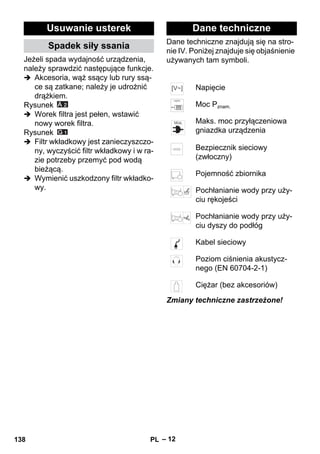 – 12 
Jeżeli spada wydajność urządzenia, 
należy sprawdzić następujące funkcje. 
 Akcesoria, wąż ssący lub rury ssą-ce 
są zatkane; należy je udrożnić 
drążkiem. 
Rysunek 
 Worek filtra jest pełen, wstawić 
nowy worek filtra. 
Rysunek 
 Filtr wkładkowy jest zanieczyszczo-ny, 
wyczyścić filtr wkładkowy i w ra-zie 
potrzeby przemyć pod wodą 
bieżącą. 
 Wymienić uszkodzony filtr wkładko-wy. 
Dane techniczne znajdują się na stro-nie 
IV. Poniżej znajduje się objaśnienie 
używanych tam symboli. 
Zmiany techniczne zastrzeżone! 
Usuwanie usterek 
Spadek siły ssania 
Dane techniczne 
Napięcie 
Moc Pznam. 
Maks. moc przyłączeniowa 
gniazdka urządzenia 
Bezpiecznik sieciowy 
(zwłoczny) 
Pojemność zbiornika 
Pochłanianie wody przy uży-ciu 
rękojeści 
Pochłanianie wody przy uży-ciu 
dyszy do podłóg 
Kabel sieciowy 
Poziom ciśnienia akustycz-nego 
(EN 60704-2-1) 
Ciężar (bez akcesoriów) 
138 PL 
 
