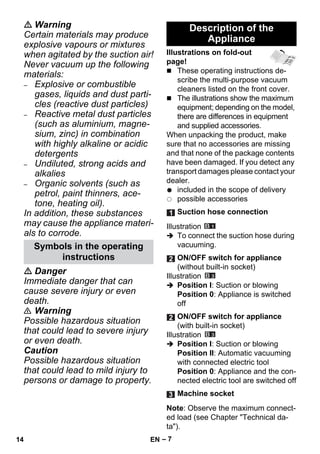 – 7 
 Warning 
Certain materials may produce 
explosive vapours or mixtures 
when agitated by the suction air! 
Never vacuum up the following 
materials: 
– Explosive or combustible 
gases, liquids and dust parti-cles 
(reactive dust particles) 
– Reactive metal dust particles 
(such as aluminium, magne-sium, 
zinc) in combination 
with highly alkaline or acidic 
detergents 
– Undiluted, strong acids and 
alkalies 
– Organic solvents (such as 
petrol, paint thinners, ace-tone, 
heating oil). 
In addition, these substances 
may cause the appliance materi-als 
to corrode. 
 Danger 
Immediate danger that can 
cause severe injury or even 
death. 
 Warning 
Possible hazardous situation 
that could lead to severe injury 
or even death. 
Caution 
Possible hazardous situation 
that could lead to mild injury to 
persons or damage to property. 
Illustrations on fold-out 
page! 
 These operating instructions de-scribe 
the multi-purpose vacuum 
cleaners listed on the front cover. 
 The illustrations show the maximum 
equipment; depending on the model, 
there are differences in equipment 
and supplied accessories. 
When unpacking the product, make 
sure that no accessories are missing 
and that none of the package contents 
have been damaged. If you detect any 
transport damages please contact your 
dealer. 
included in the scope of delivery 
possible accessories 
Illustration 
 To connect the suction hose during 
vacuuming. 
Illustration 
 Position I: Suction or blowing 
Position 0: Appliance is switched 
off 
Illustration 
 Position I: Suction or blowing 
Position II: Automatic vacuuming 
with connected electric tool 
Position 0: Appliance and the con-nected 
electric tool are switched off 
Note: Observe the maximum connect-ed 
load (see Chapter Technical da-ta). 
Symbols in the operating 
instructions 
Description of the 
Appliance 
Suction hose connection 
ON/OFF switch for appliance 
(without built-in socket) 
ON/OFF switch for appliance 
(with built-in socket) 
Machine socket 
14 EN 
 