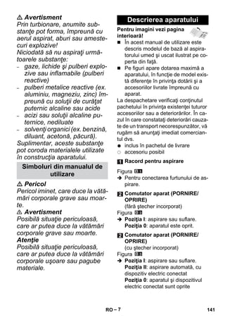 – 7 
 Avertisment 
Prin turbionare, anumite sub-stanţe 
pot forma, împreună cu 
aerul aspirat, aburi sau ameste-curi 
explozive! 
Niciodată să nu aspiraţi urmă-toarele 
substanţe: 
– gaze, lichide şi pulberi explo-zive 
sau inflamabile (pulberi 
reactive) 
– pulberi metalice reactive (ex. 
aluminiu, magneziu, zinc) îm-preună 
cu soluţii de curăţat 
puternic alcaline sau acide 
– acizi sau soluţii alcaline pu-ternice, 
nediluate 
– solvenţi organici (ex. benzină, 
diluant, acetonă, păcură). 
Suplimentar, aceste substanţe 
pot coroda materialele utilizate 
în construcţia aparatului. 
 Pericol 
Pericol iminet, care duce la vătă-mări 
corporale grave sau moar-te. 
 Avertisment 
Posibilă situaţie periculoasă, 
care ar putea duce la vătămări 
corporale grave sau moarte. 
Atenţie 
Posibilă situaţie periculoasă, 
care ar putea duce la vătămări 
corporale uşoare sau pagube 
materiale. 
Pentru imagini vezi pagina 
interioară! 
 În acest manual de utilizare este 
descris modelul de bază al aspira-torului 
umed şi uscat ilustrat pe co-perta 
din faţă. 
 Pe figuri apare dotarea maximă a 
aparatului, în funcţie de model exis-tă 
diferenţe în privinţa dotării şi a 
accesoriilor livrate împreună cu 
aparat. 
La despachetare verificaţi conţinutul 
pachetului în privinţa existenţei tuturor 
accesoriilor sau a deteriorărilor. În ca-zul 
în care constataţi deteriorări cauza-te 
de un transport necorespunzător, vă 
rugăm să anunţaţi imediat comercian-tul 
dvs. 
inclus în pachetul de livrare 
accesoriu posibil 
Figura 
 Pentru conectarea furtunului de as-pirare. 
Figura 
 Poziţia I: aspirare sau suflare. 
Poziţia 0: aparatul este oprit. 
Figura 
 Poziţia I: aspirare sau suflare. 
Poziţia II: aspirare automată, cu 
dispozitiv electric conectat 
Poziţia 0: aparatul şi dispozitivul 
electric conectat sunt oprite 
Simboluri din manualul de 
utilizare 
Descrierea aparatului 
Racord pentru aspirare 
Comutator aparat (PORNIRE/ 
OPRIRE) 
(fără ştecher incorporat) 
Comutator aparat (PORNIRE/ 
OPRIRE) 
(cu ştecher incorporat) 
RO 141 
 