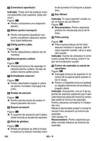 – 8 
Indicaţie: Ţineţi cont de puterea maxi-mă 
absorbită (vezi capitolul „Date teh-nice“). 
Figura 
 Pentru conectarea unui dispozitiv 
electric. 
 Pentru transportul aparatului sau 
pentru scoaterea capacului apara-tului 
după deblocare. 
Figura 
 Pentru depozitarea cablului de ali-mentare. 
Figura 
 Introduceţi furtunul de aspiraţie în 
racordul pentru suflare, funcţia de 
suflare devine astfel activă. 
Figura 
 Pentru deschidere trageţi în afară, 
iar pentru închidere împingeţi înă-untru. 
Figura 
 Pentru oprirea duzei de podea în 
timpul pauzelor de lucru. 
Figura 
 În suportul de accesorii pot fi depo-zitate 
tuburile şi duzele de aspirare. 
Figura 
 Rolele de ghidare se află la livrare 
în rezervor şi trebuie montate înain-te 
de punerea în funcţiune a apara-tului. 
Indicaţie: În cazul aspirării umede nu 
se va folosit sac de filtrare! 
Figura 
 Recomandare: Pentru aspirarea 
prafului fin introduceţi sacul de fil-trare. 
Figura 
 Filtrul-cartuş trebuie să fie întot-deauna 
introdus în aparat, atât în 
cazul aspirării umede, cât şi a aspi-rării 
uscate. 
Indicaţie: Înainte de utilizarea în conti-nuare 
uscaţi filtrul-cartuş umed în re-gim 
de funcţionare uscată. 
Figura 
 Împingeţi furtunul de aspirare în ra-cordul 
de la aparat până acesta in-tră 
în locaş. 
 Pentru a îndepărta furtunul apăsaţi 
cu degetul elementul de prindere şi 
trageţi-l afară. 
Indicaţie: Accesoriile, cum ar fi de ex. 
periile de aspirare (opţional) pot fi apli-cate 
direct pe piesa de racord şi conec-tate 
astfel la furtunul de aspiraţie. 
Pentru utilizarea comodă şi în încăpe-rile 
mici. 
Mânerul demontabil poate fi montat la 
nevoie între accesoriu şi furtunul de 
aspiraţie. 
Vezi poziţia 14. 
Recomandare: Pentru aspirarea po-delei 
montaţi mânerul pe furtunul de 
aspiraţie. 
Conectorul aparatului 
Mâner pentru transport 
Cârlig pentru cablu 
Racord pentru suflare 
Închizătoare rezervor 
Poziţia de parcare 
Suport accesorii 
Rolă de ghidare 
Sac filtrant 
Filtru-cartuş 
Furtun de aspiraţie cu piesă de 
racordare 
142 RO 
 