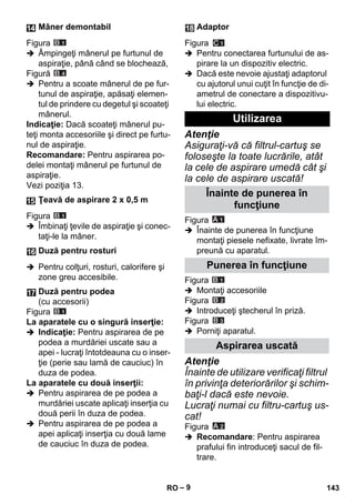 – 9 
Figura 
 Âmpingeţi mânerul pe furtunul de 
aspiraţie, până când se blochează, 
Figură 
 Pentru a scoate mânerul de pe fur-tunul 
de aspiraţie, apăsaţi elemen-tul 
de prindere cu degetul şi scoateţi 
mânerul. 
Indicaţie: Dacă scoateţi mânerul pu-teţi 
monta accesoriile şi direct pe furtu-nul 
de aspiraţie. 
Recomandare: Pentru aspirarea po-delei 
montaţi mânerul pe furtunul de 
aspiraţie. 
Vezi poziţia 13. 
Figura 
 Îmbinaţi ţevile de aspiraţie şi conec-taţi- 
le la mâner. 
 Pentru colţuri, rosturi, calorifere şi 
zone greu accesibile. 
Figura 
La aparatele cu o singură inserţie: 
 Indicaţie: Pentru aspirarea de pe 
podea a murdăriei uscate sau a 
apei - lucraţi întotdeauna cu o inser-ţie 
(perie sau lamă de cauciuc) în 
duza de podea. 
La aparatele cu două inserţii: 
 Pentru aspirarea de pe podea a 
murdăriei uscate aplicaţi inserţia cu 
două perii în duza de podea. 
 Pentru aspirarea de pe podea a 
apei aplicaţi inserţia cu două lame 
de cauciuc în duza de podea. 
Figura 
 Pentru conectarea furtunului de as-pirare 
la un dispozitiv electric. 
 Dacă este nevoie ajustaţi adaptorul 
cu ajutorul unui cuţit în funcţie de di-ametrul 
de conectare a dispozitivu-lui 
electric. 
Atenţie 
Asiguraţi-vă că filtrul-cartuş se 
foloseşte la toate lucrările, atât 
la cele de aspirare umedă cât şi 
la cele de aspirare uscată! 
Figura 
 Înainte de punerea în funcţiune 
montaţi piesele nefixate, livrate îm-preună 
cu aparatul. 
Figura 
 Montaţi accesoriile 
Figura 
 Introduceţi ştecherul în priză. 
Figura 
 Porniţi aparatul. 
Atenţie 
Înainte de utilizare verificaţi filtrul 
în privinţa deteriorărilor şi schim-baţi- 
l dacă este nevoie. 
Lucraţi numai cu filtru-cartuş us-cat! 
Figura 
 Recomandare: Pentru aspirarea 
prafului fin introduceţi sacul de fil-trare. 
Mâner demontabil 
Ţeavă de aspirare 2 x 0,5 m 
Duză pentru rosturi 
Duză pentru podea 
(cu accesorii) 
Adaptor 
Utilizarea 
Înainte de punerea în 
funcţiune 
Punerea în funcţiune 
Aspirarea uscată 
RO 143 
 