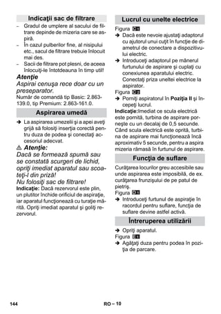 – 10 
– Gradul de umplere al sacului de fil-trare 
depinde de mizeria care se as-piră. 
– În cazul pulberilor fine, al nisipului 
etc., sacul de filtrare trebuie înlocuit 
mai des. 
– Sacii de filtrare pot plesni, de aceea 
înlocuiţi-le întotdeauna în timp util! 
Atenţie 
Aspirai cenuşa rece doar cu un 
preseparator. 
Număr de comandă tip Basic: 2.863- 
139.0, tip Premium: 2.863-161.0. 
 La aspirarea umezelii şi a apei aveţi 
grijă să folosiţi inserţia corectă pen-tru 
duza de podea şi conectaţi ac-cesoriul 
adecvat. 
 Atenţie: 
Dacă se formează spumă sau 
se constată scurgeri de lichid, 
opriţi imediat aparatul sau scoa-teţi- 
l din priză! 
Nu folosiţi sac de filtrare! 
Indicaţie: Dacă rezervorul este plin, 
un plutitor închide orificiul de aspiraţie, 
iar aparatul funcţionează cu turaţie mă-rită. 
Opriţi imediat aparatul şi goliţi re-zervorul. 
Figura 
 Dacă este nevoie ajustaţi adaptorul 
cu ajutorul unui cuţit în funcţie de di-ametrul 
de conectare a dispozitivu-lui 
electric. 
 Introduceţi adaptorul pe mânerul 
furtunului de aspirare şi cuplaţi cu 
conexiunea aparatului electric. 
Conectaţi priza uneltei electrice la 
aspirator. 
Figura 
 Porniţi aspiratorul în Poziţia II şi în-cepeţi 
lucrul. 
Indicaţie:Imediat ce scula electrică 
este pornită, turbina de aspirare por-neşte 
cu un decalaj de 0,5 secunde. 
Când scula electrică este oprită, turbi-na 
de aspirare mai funcţionează încă 
aproximativ 5 secunde, pentru a aspira 
mizeria rămasă în furtunul de aspirare. 
Curăţarea locurilor greu accesibile sau 
unde aspirarea este imposibilă, de ex. 
curăţarea frunzişului de pe patul de 
pietriş. 
Figura 
 Introduceţi furtunul de aspiraţie în 
racordul pentru suflare, funcţia de 
suflare devine astfel activă. 
 Opriţi aparatul. 
Figura 
 Agăţaţi duza pentru podea în pozi-ţia 
de parcare. 
Indicaţii sac de filtrare 
Aspirarea umedă 
Lucrul cu unelte electrice 
Funcţia de suflare 
Întreruperea utilizării 
144 RO 
 