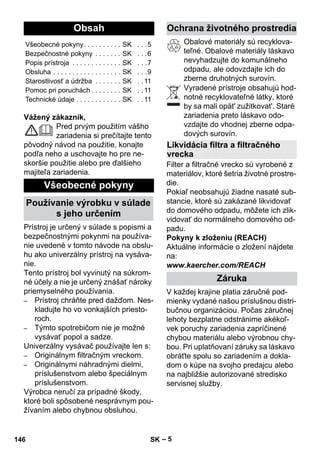 Slovenina 
– 5 
Vážený zákazník, 
Pred prvým použitím vášho 
zariadenia si prečítajte tento 
pôvodný návod na použitie, konajte 
podľa neho a uschovajte ho pre ne-skoršie 
použitie alebo pre ďalšieho 
majiteľa zariadenia. 
Prístroj je určený v súlade s popismi a 
bezpečnostnými pokynmi na používa-nie 
uvedené v tomto návode na obslu-hu 
ako univerzálny prístroj na vysáva-nie. 
Tento prístroj bol vyvinutý na súkrom-né 
účely a nie je určený znášať nároky 
priemyselného používania. 
– Prístroj chráňte pred dažďom. Nes-kladujte 
ho vo vonkajších priesto-roch. 
– Týmto spotrebičom nie je možné 
vysávať popol a sadze. 
Univerzálny vysávač používajte len s: 
– Originálnym filtračným vreckom. 
– Originálnymi náhradnými dielmi, 
príslušenstvom alebo špeciálnym 
príslušenstvom. 
Výrobca neručí za prípadné škody, 
ktoré boli spôsobené nesprávnym pou-žívaním 
alebo chybnou obsluhou. 
Obalové materiály sú recyklova-teľné. 
Obalové materiály láskavo 
nevyhadzujte do komunálneho 
odpadu, ale odovzdajte ich do 
zberne druhotných surovín. 
Vyradené prístroje obsahujú hod-notné 
recyklovateľné látky, ktoré 
by sa mali opät' zužitkovat'. Staré 
zariadenia preto láskavo odo-vzdajte 
do vhodnej zberne odpa-dových 
surovín. 
Filter a filtračné vrecko sú vyrobené z 
materiálov, ktoré šetria životné prostre-die. 
Pokiaľ neobsahujú žiadne nasaté sub-stancie, 
ktoré sú zakázané likvidovať 
do domového odpadu, môžete ich zlik-vidovať 
do normálneho domového od-padu. 
Pokyny k zloženiu (REACH) 
Aktuálne informácie o zložení nájdete 
na: 
www.kaercher.com/REACH 
V každej krajine platia záručné pod-mienky 
vydané našou príslušnou distri-bučnou 
organizáciou. Počas záručnej 
lehoty bezplatne odstránime akékoľ-vek 
poruchy zariadenia zapríčinené 
chybou materiálu alebo výrobnou chy-bou. 
Pri uplatňovaní záruky sa láskavo 
obráťte spolu so zariadením a dokla-dom 
o kúpe na svojho predajcu alebo 
na najbližšie autorizované stredisko 
servisnej služby. 
Obsah 
Všeobecné pokyny. . . . . . . . . . SK . . .5 
Bezpečnostné pokyny . . . . . . . SK . . .6 
Popis prístroja . . . . . . . . . . . . . SK . . .7 
Obsluha . . . . . . . . . . . . . . . . . . SK . . .9 
Starostlivosť a údržba . . . . . . . SK . . 11 
Pomoc pri poruchách . . . . . . . . SK . . 11 
Technické údaje . . . . . . . . . . . . SK . . 11 
Všeobecné pokyny 
Používanie výrobku v súlade 
s jeho určením 
Ochrana životného prostredia 
Likvidácia filtra a filtračného 
vrecka 
Záruka 
146 SK 
 