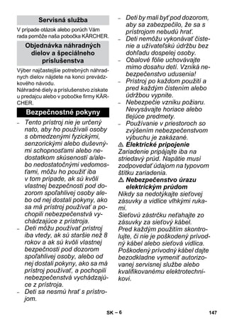 – 6 
V prípade otázok alebo porúch Vám 
rada pomôže naša pobočka KÄRCHER. 
Výber najčastejšie potrebných náhrad-nych 
dielov nájdete na konci prevádz-kového 
návodu. 
Náhradné diely a príslušenstvo získate 
u predajcu alebo v pobočke firmy KÄR-CHER. 
– Tento prístroj nie je určený 
nato, aby ho používali osoby 
s obmedzenými fyzickými, 
senzorickými alebo duševný-mi 
schopnosťami alebo ne-dostatkom 
skúseností a/ale-bo 
nedostatočnými vedomos-ťami, 
môžu ho použiť iba 
v tom prípade, ak sú kvôli 
vlastnej bezpečnosti pod do-zorom 
spoľahlivej osoby ale-bo 
od nej dostali pokyny, ako 
sa má prístroj používať a po-chopili 
nebezpečenstvá vy-chádzajúce 
z prístroja. 
– Deti môžu používať prístroj 
iba vtedy, ak sú staršie než 8 
rokov a ak sú kvôli vlastnej 
bezpečnosti pod dozorom 
spoľahlivej osoby, alebo od 
nej dostali pokyny, ako sa má 
prístroj používať, a pochopili 
nebezpečenstvá vychádzajú-ce 
z prístroja. 
– Deti sa nesmú hrať s prístro-jom. 
– Deti by mali byť pod dozorom, 
aby sa zabezpečilo, že sa s 
prístrojom nebudú hrať. 
– Deti nemôžu vykonávať čiste-nie 
a užívateľskú údržbu bez 
dohľadu dospelej osoby. 
– Obalové fólie uchovávajte 
mimo dosahu detí. Vzniká ne-bezpečenstvo 
udusenia! 
– Prístroj po každom použití a 
pred každým čistením alebo 
údržbou vypnite. 
– Nebezpečie vzniku požiaru. 
Nevysávajte horiace alebo 
tlejúce predmety. 
– Používanie v priestoroch so 
zvýšením nebezpečenstvom 
výbuchu je zakázané. 
 Elektrické pripojenie 
Zariadenie pripájajte iba na 
striedavý prúd. Napätie musí 
zodpovedať údajom na typovom 
štítku zariadenia. 
 Nebezpečenstvo úrazu 
elektrickým prúdom 
Nikdy sa nedotýkajte sieťovej 
zásuvky a vidlice vlhkými ruka-mi. 
Sieťovú zástrčku neťahajte zo 
zásuvky za sieťový kábel. 
Pred každým použitím skontro-lujte, 
či nie je poškodený prívod-ný 
kábel alebo sieťová vidlica. 
Poškodený prívodný kábel dajte 
bezodkladne vymeniť autorizo-vanej 
servisnej službe alebo 
kvalifikovanému elektrotechni-kovi. 
Servisná služba 
Objednávka náhradných 
dielov a špeciálneho 
príslušenstva 
Bezpečnostné pokyny 
SK 147 
 