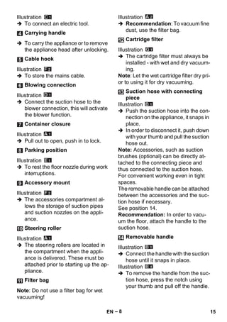 – 8 
Illustration 
 To connect an electric tool. 
 To carry the appliance or to remove 
the appliance head after unlocking. 
Illustration 
 To store the mains cable. 
Illustration 
 Connect the suction hose to the 
blower connection, this will activate 
the blower function. 
Illustration 
 Pull out to open, push in to lock. 
Illustration 
 To rest the floor nozzle during work 
interruptions. 
Illustration 
 The accessories compartment al-lows 
the storage of suction pipes 
and suction nozzles on the appli-ance. 
Illustration 
 The steering rollers are located in 
the compartment when the appli-ance 
is delivered. These must be 
attached prior to starting up the ap-pliance. 
Note: Do not use a filter bag for wet 
vacuuming! 
Illustration 
 Recommendation: To vacuum fine 
dust, use the filter bag. 
Illustration 
 The cartridge filter must always be 
installed - with wet and dry vacuum-ing. 
Note: Let the wet cartridge filter dry pri-or 
to using it for dry vacuuming. 
Illustration 
 Push the suction hose into the con-nection 
on the appliance, it snaps in 
place. 
 In order to disconnect it, push down 
with your thumb and pull the suction 
hose out. 
Note: Accessories, such as suction 
brushes (optional) can be directly at-tached 
to the connecting piece and 
thus connected to the suction hose. 
For convenient working even in tight 
spaces. 
The removable handle can be attached 
between the accessories and the suc-tion 
hose if necessary. 
See position 14. 
Recommendation: In order to vacu-um 
the floor, attach the handle to the 
suction hose. 
Illustration 
 Connect the handle with the suction 
hose until it snaps in place. 
Illustration 
 To remove the handle from the suc-tion 
hose, press the notch using 
your thumb and pull off the handle. 
Carrying handle 
Cable hook 
Blowing connection 
Container closure 
Parking position 
Accessory mount 
Steering roller 
Filter bag 
Cartridge filter 
Suction hose with connecting 
piece 
Removable handle 
EN 15 
 