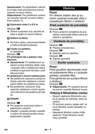 – 9 
Upozornenie: Po odostránení rukovä-te 
sa dajú časti príslušenstva priamo 
nasunúť na saciu hadicu. 
Odporúčanie: Pre podlahové vysáva-nie 
nasuňte rukoväť na saciu hadicu. 
Pozri polohu 13. 
Obrázok 
 Obidve vysávacie rúry zasuňte do 
seba a spojte so sacou hadicou. 
 Na hrany, špáry, vykurovacie telesá 
a ťažko prístupné priestory. 
Obrázok 
Pri prístrojoch iba s jedným nad-stavcom: 
 Upozornenie: Pri podlahovom vy-sávaní 
suchej nečistoty alebo vody 
- pracujte vždy s nadstavcom (pásy 
s kefkami a gumené čeľuste) v pod-lahovej 
hubici. 
Pri prístrooch s dvomi nadstavcami: 
 Na podlahové vysávanie suchej ne-čistoty 
upevnite nadstavec s dvomi 
pásmi kefiek do podlahovej hubice. 
 Na podlahové vysávanie vody 
upevnite nadstavec s dvomi gume-nými 
čeľusťami do podlahovej hubi-ce. 
Obrázok 
 Pre spojenie vysávacej hadice s 
elektrickým náradím. 
 Adaptér v prípade potreby nasaďte 
s nožom do pripojovacieho otvoru 
elektrického náradia. 
Pozor 
Pri vlhkom čistení ako aj su-chom 
vysávaní pracujte vždy s 
nasadeným filtrom s vložkou! 
Obrázok 
 Pred uvedením zariadenia do pre-vádzky 
namontujte dielce voľne pri-ložené 
k zariadeniu. 
Obrázok 
 Pripojte príslušenstvo. 
Obrázok 
 Zastrčte siet'ovú zástrčku. 
Obrázok 
 Zapnite spotrebič. 
Pozor 
Pred použitím skontrolujte mož-né 
poškodenie filtra a v prípade 
potreby vymeňte filter. 
Pracujeme len so suchým filtrom 
s vložkou! 
Obrázok 
 Odporúčanie: Pri vysávaní jemné-ho 
prachu nasaďte filtračné vrecko. 
– Stupeň naplnenia filtračného vrec-ka 
je závislý od nečistoty, ktorá sa 
vysáva. 
– Pri jemnom prachu, piesku atď. sa 
musí filtračné vrecko častejšie vy-mieňať. 
– Nasadené filtračné vrecko môže 
splasnúť. Preto filtračné vrecko 
včas vymeňte! 
Vysávacia rúrka 2 x 0,5 m 
Hubica na škáry 
Tryska na podlahu 
(s násadami) 
Adaptér 
Obsluha 
Pred uvedením do prevádzky 
Uvedenie do prevádzky 
Suché vysávanie 
Pokyny k filtračnému vrecku 
150 SK 
 