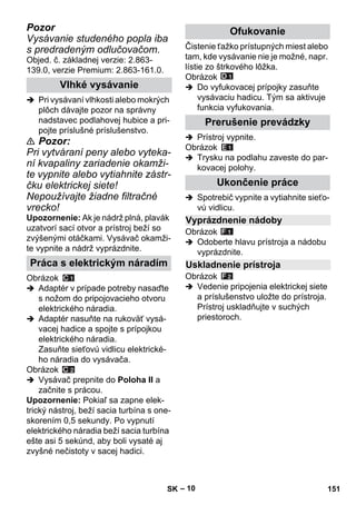 – 10 
Pozor 
Vysávanie studeného popla iba 
s predradeným odlučovačom. 
Objed. č. základnej verzie: 2.863- 
139.0, verzie Premium: 2.863-161.0. 
 Pri vysávaní vlhkosti alebo mokrých 
plôch dávajte pozor na správny 
nadstavec podlahovej hubice a pri-pojte 
príslušné príslušenstvo. 
 Pozor: 
Pri vytváraní peny alebo vyteka-ní 
kvapaliny zariadenie okamži-te 
vypnite alebo vytiahnite zástr-čku 
elektrickej siete! 
Nepoužívajte žiadne filtračné 
vrecko! 
Upozornenie: Ak je nádrž plná, plavák 
uzatvorí sací otvor a prístroj beží so 
zvýšenými otáčkami. Vysávač okamži-te 
vypnite a nádrž vyprázdnite. 
Obrázok 
 Adaptér v prípade potreby nasaďte 
s nožom do pripojovacieho otvoru 
elektrického náradia. 
 Adaptér nasuňte na rukoväť vysá-vacej 
hadice a spojte s prípojkou 
elektrického náradia. 
Zasuňte sieťovú vidlicu elektrické-ho 
náradia do vysávača. 
Obrázok 
 Vysávač prepnite do Poloha II a 
začnite s prácou. 
Upozornenie: Pokiaľ sa zapne elek-trický 
nástroj, beží sacia turbína s one-skorením 
0,5 sekundy. Po vypnutí 
elektrického náradia beží sacia turbína 
ešte asi 5 sekúnd, aby boli vysaté aj 
zvyšné nečistoty v sacej hadici. 
Čistenie ťažko prístupných miest alebo 
tam, kde vysávanie nie je možné, napr. 
lístie zo štrkového lôžka. 
Obrázok 
 Do vyfukovacej prípojky zasuňte 
vysávaciu hadicu. Tým sa aktivuje 
funkcia vyfukovania. 
 Prístroj vypnite. 
Obrázok 
 Trysku na podlahu zaveste do par-kovacej 
polohy. 
 Spotrebič vypnite a vytiahnite sieťo-vú 
vidlicu. 
Obrázok 
 Odoberte hlavu prístroja a nádobu 
vyprázdnite. 
Obrázok 
 Vedenie pripojenia elektrickej siete 
a príslušenstvo uložte do prístroja. 
Prístroj uskladňujte v suchých 
priestoroch. 
Vlhké vysávanie 
Práca s elektrickým náradím 
Ofukovanie 
Prerušenie prevádzky 
Ukončenie práce 
Vyprázdnenie nádoby 
Uskladnenie prístroja 
SK 151 
 