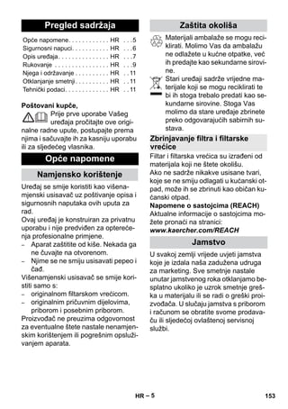 Hrvatski 
– 5 
Poštovani kupče, 
Prije prve uporabe Vašeg 
uređaja pročitajte ove origi-nalne 
radne upute, postupajte prema 
njima i sačuvajte ih za kasniju uporabu 
ili za sljedećeg vlasnika. 
Uređaj se smije koristiti kao višena-mjenski 
usisavač uz poštivanje opisa i 
sigurnosnih naputaka ovih uputa za 
rad. 
Ovaj uređaj je konstruiran za privatnu 
uporabu i nije predviđen za optereće-nja 
profesionalne primjene. 
– Aparat zaštitite od kiše. Nekada ga 
ne čuvajte na otvorenom. 
– Njime se ne smiju usisavati pepeo i 
čađ. 
Višenamjenski usisavač se smije kori-stiti 
samo s: 
– originalnom filtarskom vrećicom. 
– originalnim pričuvnim dijelovima, 
priborom i posebnim priborom. 
Proizvođač ne preuzima odgovornost 
za eventualne štete nastale nenamjen-skim 
korištenjem ili pogrešnim opsluži-vanjem 
aparata. 
Materijali ambalaže se mogu reci-klirati. 
Molimo Vas da ambalažu 
ne odlažete u kućne otpatke, već 
ih predajte kao sekundarne sirovi-ne. 
Stari uređaji sadrže vrijedne ma-terijale 
koji se mogu reciklirati te 
bi ih stoga trebalo predati kao se-kundarne 
sirovine. Stoga Vas 
molimo da stare uređaje zbrinete 
preko odgovarajućih sabirnih su-stava. 
Filtar i filtarska vrećica su izrađeni od 
materijala koji ne štete okolišu. 
Ako ne sadrže nikakve usisane tvari, 
koje se ne smiju odlagati u kućanski ot-pad, 
može ih se zbrinuti kao običan ku-ćanski 
otpad. 
Napomene o sastojcima (REACH) 
Aktualne informacije o sastojcima mo-žete 
pronaći na stranici: 
www.kaercher.com/REACH 
U svakoj zemlji vrijede uvjeti jamstva 
koje je izdala naša zadužena udruga 
za marketing. Sve smetnje nastale 
unutar jamstvenog roka otklanjamo be-splatno 
ukoliko je uzrok smetnje greš-ka 
u materijalu ili se radi o greški proi-zvođača. 
U slučaju jamstva s priborom 
i računom se obratite svome prodava-ču 
ili sljedećoj ovlaštenoj servisnoj 
službi. 
Pregled sadržaja 
Opće napomene. . . . . . . . . . . . HR . . .5 
Sigurnosni napuci. . . . . . . . . . . HR . . .6 
Opis uređaja. . . . . . . . . . . . . . . HR . . .7 
Rukovanje . . . . . . . . . . . . . . . . HR . . .9 
Njega i održavanje . . . . . . . . . . HR . . 11 
Otklanjanje smetnji. . . . . . . . . . HR . . 11 
Tehnički podaci. . . . . . . . . . . . . HR . . 11 
Opće napomene 
Namjensko korištenje 
Zaštita okoliša 
Zbrinjavanje filtra i filtarske 
vrećice 
Jamstvo 
HR 153 
 