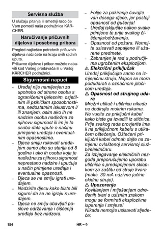 – 6 
U slučaju pitanja ili smetnji rado će 
Vam pomoći naša podružnica KÄR-CHER. 
Pregled najčešće potrebnih pričuvnih 
dijelova naći ćete na kraju ovih radnih 
uputa. 
Pričuvne dijelove i pribor možete naba-viti 
kod Vašeg prodavača ili u Vašoj 
KÄRCHER podružnici. 
– Uređaj nije namijenjen za 
upotrebu od strane osoba s 
ograničenim tjelesnim, osjetil-nim 
ili psihičkim sposobnosti-ma, 
nedostatnim iskustvom i/ 
ili znanjem, osim ako ih ne 
nadzire osoba nadležna za 
njihovu sigurnost ili im je ta 
osoba dala upute o načinu 
primjene uređaja i eventual-nim 
opasnostima. 
– Djeca smiju rukovati uređa-jem 
samo ako su starija od 8 
godina i ako ih osoba koja je 
nadležna za njihovu sigurnost 
neprestano nadzire i upućuje 
u način primjene uređaja i 
eventualne opasnosti. 
– Djeca se ne smiju igrati ure-đajem. 
– Nadzirite djecu kako biste bili 
sigurni da se ne igraju s ure-đajem. 
– Djeca ne smiju obavljati po-slove 
održavanja i čišćenja 
uređaja bez nadzora. 
– Folije za pakiranje čuvajte 
van dosega djece, jer postoji 
opasnost od gušenja! 
– Uređaj isključite nakon svake 
primjene te prije svakog či-šćenja/ 
održavanja. 
– Opasnost od požara. Nemoj-te 
usisavati zapaljene ili uža-rene 
predmete. 
– Zabranjen je rad u područji-ma 
ugroženim eksplozijom. 
 Električni priključak 
Uređaj priključujte samo na iz-mjeničnu 
struju. Napon se mora 
podudarati s označnom ploči-com 
uređaja. 
 Opasnost od strujnog uda-ra 
Mrežni utikač i utičnicu nikada 
ne dodirujte mokrim rukama. 
Ne vucite za priključni kabel 
kako biste ga izvadili iz utičnice. 
Prije svakog rada provjerite ima 
li na priključnom kabelu s utika-čem 
oštećenja. Oštećeni pri-ključni 
kabel odmah dajte na za-mjenu 
ovlaštenoj servisnoj služ-bi/ 
električaru. 
Za izbjegavanje električnih nez-goda 
preporučujemo uporabu 
utičnica s predspojenom sklop-kom 
za zaštitu od struje kvara 
(maks. 30 mA nazivne jačine 
okidne struje). 
 Upozorenje 
Kovitlanjem i miješanjem odre-đenih 
tvari s usisnim zrakom 
mogu se formirati eksplozivna 
isparenja i smjese! 
Nikada nemojte usisavati sljede-će: 
Servisna služba 
Naručivanje pričuvnih 
dijelova i posebnog pribora 
Sigurnosni napuci 
154 HR 
 