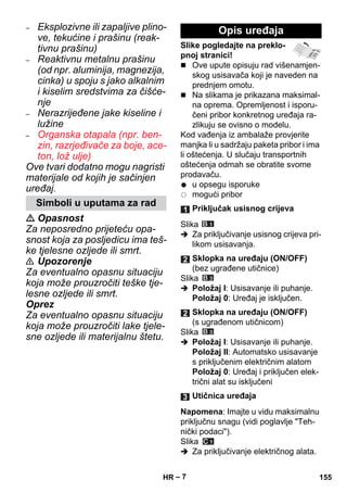 – 7 
– Eksplozivne ili zapaljive plino-ve, 
tekućine i prašinu (reak-tivnu 
prašinu) 
– Reaktivnu metalnu prašinu 
(od npr. aluminija, magnezija, 
cinka) u spoju s jako alkalnim 
i kiselim sredstvima za čišće-nje 
– Nerazrijeđene jake kiseline i 
lužine 
– Organska otapala (npr. ben-zin, 
razrjeđivače za boje, ace-ton, 
lož ulje) 
Ove tvari dodatno mogu nagristi 
materijale od kojih je sačinjen 
uređaj. 
 Opasnost 
Za neposredno prijeteću opa-snost 
koja za posljedicu ima teš-ke 
tjelesne ozljede ili smrt. 
 Upozorenje 
Za eventualno opasnu situaciju 
koja može prouzročiti teške tje-lesne 
ozljede ili smrt. 
Oprez 
Za eventualno opasnu situaciju 
koja može prouzročiti lake tjele-sne 
ozljede ili materijalnu štetu. 
Slike pogledajte na preklo-pnoj 
stranici! 
 Ove upute opisuju rad višenamjen-skog 
usisavača koji je naveden na 
prednjem omotu. 
 Na slikama je prikazana maksimal-na 
oprema. Opremljenost i isporu-čeni 
pribor konkretnog uređaja ra-zlikuju 
se ovisno o modelu. 
Kod vađenja iz ambalaže provjerite 
manjka li u sadržaju paketa pribor i ima 
li oštećenja. U slučaju transportnih 
oštećenja odmah se obratite svome 
prodavaču. 
u opsegu isporuke 
mogući pribor 
Slika 
 Za priključivanje usisnog crijeva pri-likom 
usisavanja. 
Slika 
 Položaj I: Usisavanje ili puhanje. 
Položaj 0: Uređaj je isključen. 
Slika 
 Položaj I: Usisavanje ili puhanje. 
Položaj II: Automatsko usisavanje 
s priključenim električnim alatom 
Položaj 0: Uređaj i priključen elek-trični 
alat su isključeni 
Napomena: Imajte u vidu maksimalnu 
priključnu snagu (vidi poglavlje Teh-nički 
podaci). 
Slika 
 Za priključivanje električnog alata. 
Simboli u uputama za rad 
Opis uređaja 
Priključak usisnog crijeva 
Sklopka na uređaju (ON/OFF) 
(bez ugrađene utičnice) 
Sklopka na uređaju (ON/OFF) 
(s ugrađenom utičnicom) 
Utičnica uređaja 
HR 155 
 