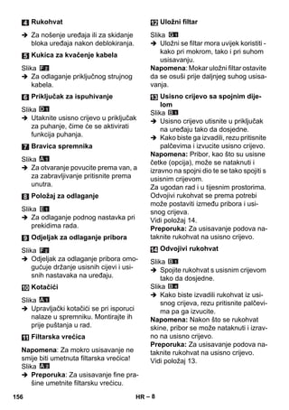 – 8 
 Za nošenje uređaja ili za skidanje 
bloka uređaja nakon deblokiranja. 
Slika 
 Za odlaganje priključnog strujnog 
kabela. 
Slika 
 Utaknite usisno crijevo u priključak 
za puhanje, čime će se aktivirati 
funkcija puhanja. 
Slika 
 Za otvaranje povucite prema van, a 
za zabravljivanje pritisnite prema 
unutra. 
Slika 
 Za odlaganje podnog nastavka pri 
prekidima rada. 
Slika 
 Odjeljak za odlaganje pribora omo-gućuje 
držanje usisnih cijevi i usi-snih 
nastavaka na uređaju. 
Slika 
 Upravljački kotačići se pri isporuci 
nalaze u spremniku. Montirajte ih 
prije puštanja u rad. 
Napomena: Za mokro usisavanje ne 
smije biti umetnuta filtarska vrećica! 
Slika 
 Preporuka: Za usisavanje fine pra-šine 
umetnite filtarsku vrećicu. 
Slika 
 Uložni se filtar mora uvijek koristiti - 
kako pri mokrom, tako i pri suhom 
usisavanju. 
Napomena: Mokar uložni filtar ostavite 
da se osuši prije daljnjeg suhog usisa-vanja. 
Slika 
 Usisno crijevo utisnite u priključak 
na uređaju tako da dosjedne. 
 Kako biste ga izvadili, rezu pritisnite 
palčevima i izvucite usisno crijevo. 
Napomena: Pribor, kao što su usisne 
četke (opcija), može se nataknuti i 
izravno na spojni dio te se tako spojiti s 
usisnim crijevom. 
Za ugodan rad i u tijesnim prostorima. 
Odvojivi rukohvat se prema potrebi 
može postaviti između pribora i usi-snog 
crijeva. 
Vidi položaj 14. 
Preporuka: Za usisavanje podova na-taknite 
rukohvat na usisno crijevo. 
Slika 
 Spojite rukohvat s usisnim crijevom 
tako da dosjedne. 
Slika 
 Kako biste izvadili rukohvat iz usi-snog 
crijeva, rezu pritisnite palčevi-ma 
pa ga izvucite. 
Napomena: Nakon što se rukohvat 
skine, pribor se može nataknuti i izrav-no 
na usisno crijevo. 
Preporuka: Za usisavanje podova na-taknite 
rukohvat na usisno crijevo. 
Vidi položaj 13. 
Rukohvat 
Kukica za kvačenje kabela 
Priključak za ispuhivanje 
Bravica spremnika 
Položaj za odlaganje 
Odjeljak za odlaganje pribora 
Kotačići 
Filtarska vrećica 
Uložni filtar 
Usisno crijevo sa spojnim dije-lom 
Odvojivi rukohvat 
156 HR 
 