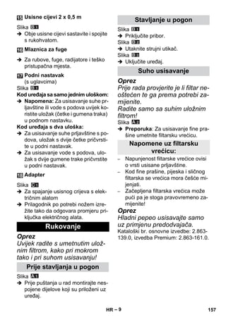 – 9 
Slika 
 Obje usisne cijevi sastavite i spojite 
s rukohvatom. 
 Za rubove, fuge, radijatore i teško 
pristupačna mjesta. 
Slika 
Kod uređaja sa samo jednim uloškom: 
 Napomena: Za usisavanje suhe pr-ljavštine 
ili vode s podova uvijek ko-ristite 
uložak (četke i gumena traka) 
u podnom nastavku. 
Kod uređaja s dva uloška: 
 Za usisavanje suhe prljavštine s po-dova, 
uložak s dvije četke pričvrsti-te 
u podni nastavak. 
 Za usisavanje vode s podova, ulo-žak 
s dvije gumene trake pričvrstite 
u podni nastavak. 
Slika 
 Za spajanje usisnog crijeva s elek-tričnim 
alatom 
 Prilagodnik po potrebi nožem izre-žite 
tako da odgovara promjeru pri-ključka 
električnog alata. 
Oprez 
Uvijek radite s umetnutim ulož-nim 
filtrom, kako pri mokrom 
tako i pri suhom usisavanju! 
Slika 
 Prije puštanja u rad montirajte nes-pojene 
dijelove koji su priloženi uz 
uređaj. 
Slika 
 Priključite pribor. 
Slika 
 Utaknite strujni utikač. 
Slika 
 Uključite uređaj. 
Oprez 
Prije rada provjerite je li filtar ne-oštećen 
te ga prema potrebi za-mijenite. 
Radite samo sa suhim uložnim 
filtrom! 
Slika 
 Preporuka: Za usisavanje fine pra-šine 
umetnite filtarsku vrećicu. 
– Napunjenost filtarske vrećice ovisi 
o vrsti usisane prljavštine. 
– Kod fine prašine, pijeska i sličnog 
filtarska se vrećica mora češće mi-jenjati. 
– Začepljena filtarska vrećica može 
pući pa je stoga pravovremeno za-mijenite! 
Oprez 
Hladni pepeo usisavajte samo 
uz primjenu predodvajača. 
Kataloški br. osnovne izvedbe: 2.863- 
139.0, izvedba Premium: 2.863-161.0. 
Usisne cijevi 2 x 0,5 m 
Mlaznica za fuge 
Podni nastavak 
(s uglavcima) 
Adapter 
Rukovanje 
Prije stavljanja u pogon 
Stavljanje u pogon 
Suho usisavanje 
Napomene uz filtarsku 
vrećicu: 
HR 157 
 