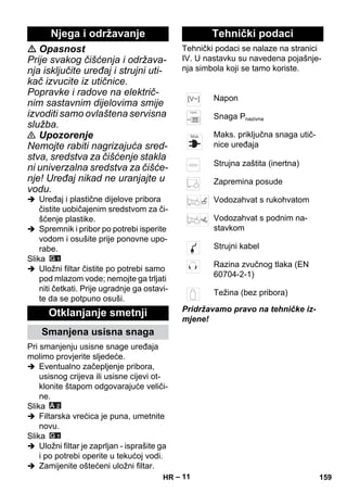 – 11 
 Opasnost 
Prije svakog čišćenja i održava-nja 
isključite uređaj i strujni uti-kač 
izvucite iz utičnice. 
Popravke i radove na električ-nim 
sastavnim dijelovima smije 
izvoditi samo ovlaštena servisna 
služba. 
 Upozorenje 
Nemojte rabiti nagrizajuća sred-stva, 
sredstva za čišćenje stakla 
ni univerzalna sredstva za čišće-nje! 
Uređaj nikad ne uranjajte u 
vodu. 
 Uređaj i plastične dijelove pribora 
čistite uobičajenim sredstvom za či-šćenje 
plastike. 
 Spremnik i pribor po potrebi isperite 
vodom i osušite prije ponovne upo-rabe. 
Slika 
 Uložni filtar čistite po potrebi samo 
pod mlazom vode; nemojte ga trljati 
niti četkati. Prije ugradnje ga ostavi-te 
da se potpuno osuši. 
Pri smanjenju usisne snage uređaja 
molimo provjerite sljedeće. 
 Eventualno začepljenje pribora, 
usisnog crijeva ili usisne cijevi ot-klonite 
štapom odgovarajuće veliči-ne. 
Slika 
 Filtarska vrećica je puna, umetnite 
novu. 
Slika 
 Uložni filtar je zaprljan - isprašite ga 
i po potrebi operite u tekućoj vodi. 
 Zamijenite oštećeni uložni filtar. 
Tehnički podaci se nalaze na stranici 
IV. U nastavku su navedena pojašnje-nja 
simbola koji se tamo koriste. 
Pridržavamo pravo na tehničke iz-mjene! 
Njega i održavanje 
Otklanjanje smetnji 
Smanjena usisna snaga 
Tehnički podaci 
Napon 
Snaga Pnazivna 
Maks. priključna snaga utič-nice 
uređaja 
Strujna zaštita (inertna) 
Zapremina posude 
Vodozahvat s rukohvatom 
Vodozahvat s podnim na-stavkom 
Strujni kabel 
Razina zvučnog tlaka (EN 
60704-2-1) 
Težina (bez pribora) 
HR 159 
 