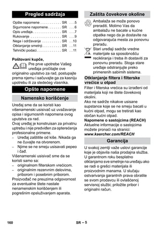 Srpski 
– 5 
Poštovani kupče, 
Pre prve upotrebe Vašeg 
uređaja pročitajte ove 
originalno uputstvo za rad, postupajte 
prema njemu i sačuvajte ga za kasniju 
upotrebu ili za sledećeg vlasnika. 
Uređaj sme da se koristi kao 
višenamenski usisivač uz uvažavanje 
opisa i sigurnosnih napomena ovog 
uputstva za rad. 
Ovaj uređaj je konstruisan za privatnu 
uptrebu i nije predviđen za opterećenja 
profesionalne primene. 
– Uređaj zaštitite od kiše. Nikada ga 
ne čuvajte na otvorenom. 
– Njime se ne smeju usisavati pepeo 
i čađ. 
Višenamenski usisivač sme da se 
koristi samo sa: 
– originalnom filterskom vrećicom. 
– originalnim rezervnim delovima, 
priborom i posebnim priborom. 
Proizvođač ne preuzima odgovornost 
za eventualne štete nastale 
nenamenskim korišćenjem ili 
pogrešnim opsluživanjem aparata. 
Ambalaža se može ponovo 
preraditi. Molimo Vas da 
ambalažu ne bacate u kućne 
otpatke nego da je dostavite na 
odgovarajuća mesta za ponovnu 
preradu. 
Stari uređaji sadrže vredne 
materijale sa sposobnošću 
recikliranja i treba ih dostaviti za 
ponovnu preradu. Stoga stare 
uređaje odstranjujte preko 
primerenih sabirnih sistema. 
Filter i filterska vrećica su izrađeni od 
materijala koji ne štete čovekovoj 
okolini. 
Ako ne sadrže nikakve usisane 
supstance koje se ne smeju bacati u 
kućni otpad, mogu se tretirati kao 
običan kućni otpad. 
Napomene o sastojcima (REACH) 
Aktuelne informacije o sastojcima 
možete pronaći na stranici: 
www.kaercher.com/REACH 
U svakoj zemlji važe uslovi garancije 
koje je objavila naša prodajna služba. 
U garantnom roku besplatno 
otklanjamo sve smetnje na uređaju ako 
se radi o grešci materijala ili 
proizvodnim manama. U slučaju 
ostvarivanja garantnih prava obratite 
se svom prodavcu ili ovlašćenoj 
servisnoj službi; priložite pribor i 
originalni račun. 
Pregled sadržaja 
Opšte napomene . . . . . . . . . . . SR . . .5 
Sigurnosne napomene . . . . . . . SR . . .6 
Opis uređaja. . . . . . . . . . . . . . . SR . . .7 
Rukovanje . . . . . . . . . . . . . . . . SR . . .9 
Nega i održavanje . . . . . . . . . . SR . .10 
Otklanjanje smetnji. . . . . . . . . . SR . . 11 
Tehnički podaci. . . . . . . . . . . . . SR . . 11 
Opšte napomene 
Namensko korišćenje 
Zaštita čovekove okoline 
Otklanjanje filtera i filterske 
vrećice u otpad 
Garancija 
160 SR 
 