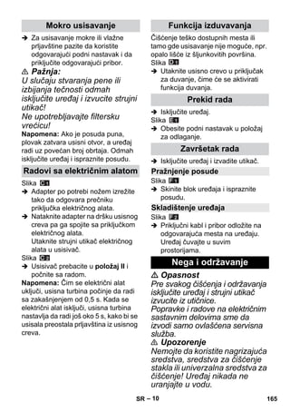– 10 
 Za usisavanje mokre ili vlažne 
prljavštine pazite da koristite 
odgovarajući podni nastavak i da 
priključite odgovarajući pribor. 
 Pažnja: 
U slučaju stvaranja pene ili 
izbijanja tečnosti odmah 
isključite uređaj i izvucite strujni 
utikač! 
Ne upotrebljavajte filtersku 
vrećicu! 
Napomena: Ako je posuda puna, 
plovak zatvara usisni otvor, a uređaj 
radi uz povećan broj obrtaja. Odmah 
isključite uređaj i ispraznite posudu. 
Slika 
 Adapter po potrebi nožem izrežite 
tako da odgovara prečniku 
priključka električnog alata. 
 Nataknite adapter na dršku usisnog 
creva pa ga spojite sa priključkom 
električnog alata. 
Utaknite strujni utikač električnog 
alata u usisivač. 
Slika 
 Usisivač prebacite u položaj II i 
počnite sa radom. 
Napomena: Čim se električni alat 
uključi, usisna turbina počinje da radi 
sa zakašnjenjem od 0,5 s. Kada se 
električni alat isključi, usisna turbina 
nastavlja da radi još oko 5 s, kako bi se 
usisala preostala prljavština iz usisnog 
creva. 
Čišćenje teško dostupnih mesta ili 
tamo gde usisavanje nije moguće, npr. 
opalo lišće iz šljunkovitih površina. 
Slika 
 Utaknite usisno crevo u priključak 
za duvanje, čime će se aktivirati 
funkcija duvanja. 
 Isključite uređaj. 
Slika 
 Obesite podni nastavak u položaj 
za odlaganje. 
 Isključite uređaj i izvadite utikač. 
Slika 
 Skinite blok uređaja i ispraznite 
posudu. 
Slika 
 Priključni kabl i pribor odložite na 
odgovarajuća mesta na uređaju. 
Uređaj čuvajte u suvim 
prostorijama. 
 Opasnost 
Pre svakog čišćenja i održavanja 
isključite uređaj i strujni utikač 
izvucite iz utičnice. 
Popravke i radove na električnim 
sastavnim delovima sme da 
izvodi samo ovlašćena servisna 
služba. 
 Upozorenje 
Nemojte da koristite nagrizajuća 
sredstva, sredstva za čišćenje 
stakla ili univerzalna sredstva za 
čišćenje! Uređaj nikada ne 
uranjajte u vodu. 
Mokro usisavanje 
Radovi sa električnim alatom 
Funkcija izduvavanja 
Prekid rada 
Završetak rada 
Pražnjenje posude 
Skladištenje uređaja 
Nega i održavanje 
SR 165 
 