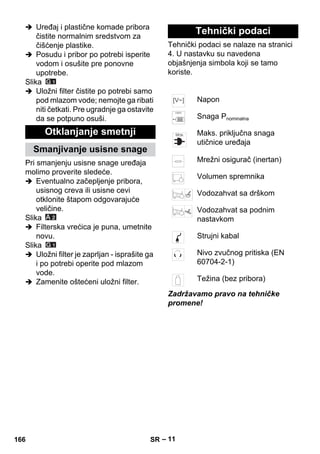 – 11 
 Uređaj i plastične komade pribora 
čistite normalnim sredstvom za 
čišćenje plastike. 
 Posudu i pribor po potrebi isperite 
vodom i osušite pre ponovne 
upotrebe. 
Slika 
 Uložni filter čistite po potrebi samo 
pod mlazom vode; nemojte ga ribati 
niti četkati. Pre ugradnje ga ostavite 
da se potpuno osuši. 
Pri smanjenju usisne snage uređaja 
molimo proverite sledeće. 
 Eventualno začepljenje pribora, 
usisnog creva ili usisne cevi 
otklonite štapom odgovarajuće 
veličine. 
Slika 
 Filterska vrećica je puna, umetnite 
novu. 
Slika 
 Uložni filter je zaprljan - isprašite ga 
i po potrebi operite pod mlazom 
vode. 
 Zamenite oštećeni uložni filter. 
Tehnički podaci se nalaze na stranici 
4. U nastavku su navedena 
objašnjenja simbola koji se tamo 
koriste. 
Zadržavamo pravo na tehničke 
promene! 
Otklanjanje smetnji 
Smanjivanje usisne snage 
Tehnički podaci 
Napon 
Snaga Pnominalna 
Maks. priključna snaga 
utičnice uređaja 
Mrežni osigurač (inertan) 
Volumen spremnika 
Vodozahvat sa drškom 
Vodozahvat sa podnim 
nastavkom 
Strujni kabal 
Nivo zvučnog pritiska (EN 
60704-2-1) 
Težina (bez pribora) 
166 SR 
 
