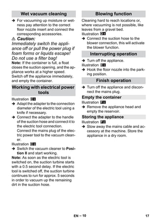 – 10 
 For vacuuming up moisture or wet-ness 
pay attention to the correct 
floor nozzle insert and connect the 
corresponding accessories. 
 Caution: 
Immediately switch the appli-ance 
off or pull the power plug if 
foam forms or liquids escape! 
Do not use a filter bag! 
Note: If the container is full, a float 
closes the suction opening, and the ap-pliance 
works at a higher speed. 
Switch off the appliance immediately, 
and empty the container. 
Illustration 
 Adapt the adapter to the connection 
diameter of the electric tool using a 
knife if necessary. 
 Connect the adapter to the handle 
of the suction hose and connect it to 
the electric tool connection. 
Connect the mains plug of the elec-tric 
power tool to the vacuum clean-er. 
Illustration 
 Switch the vacuum cleaner to Posi-tion 
II and start working. 
Note: As soon as the electric tool is 
switched on, the suction turbine starts 
with a 0.5 second delay. If the electric 
tool is switched off, the suction turbine 
continues to run for approx. 5 seconds 
in order to vacuum up the remaining 
dirt in the suction hose. 
Cleaning hard to reach locations or, 
where vacuuming is not possible, like 
leaves from a gravel bed. 
Illustration 
 Connect the suction hose to the 
blower connection, this will activate 
the blower function. 
 Turn off the appliance. 
Illustration 
 Hook the floor nozzle into the park-ing 
position. 
 Turn off the appliance and discon-nect 
the mains plug. 
Illustration 
 Remove the appliance head and 
empty the reservoir. 
Illustration 
 Stow away the mains cable and ac-cessory 
at the machine. Store the 
appliance in a dry room. 
Wet vacuum cleaning 
Working with electrical power 
tools 
Blowing function 
Interrupting operation 
Finish operation 
Empty the container 
Storing the appliance 
EN 17 
 