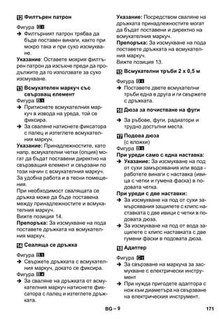 – 9 
Фигура 
 Филтърният патрон трябва да 
бъде поставен винаги, както при 
мокро така и при сухо изсмуква- 
не. 
Указание: Оставете мокрия филтъ- 
рен патрон да изсъхне преди да про- 
дължите да го използвате за сухо 
изсмукване. 
Фигура 
 Притиснете всмукателния мар- 
куч в извода на уреда, той се 
фиксира. 
 За сваляне натиснете фиксатора 
с палец и изтеглете всмукател- 
ния маркуч. 
Указание: Принадлежностите, като 
напр. всмукателни четки (опция) мо- 
гат да бъдат поставени директно на 
свързващия елемент и свързани по 
този начин с всмукателния маркуч. 
За удобна работа и в тесни помеще- 
ния. 
При необходимост свалящата се 
дръжка може да бъде поставена 
между принадлежностите и всмука- 
телния маркуч. 
Вижте позиция 14. 
Препоръка: За изсмукване на пода 
поставете дръжката на всмукател- 
ния маркуч. 
Фигура 
 Свържете дръжката с всмукател- 
ния маркуч, докато се фиксира. 
Фигура 
 За сваляне на дръжката от всму- 
кателния маркуч натиснете фик- 
сатора с палец и изтеглете дръж- 
ката. 
Указание: Посредством сваляне на 
дръжката принадлежностите могат 
да бъдат поставени и директно на 
всмукателния маркуч. 
Препоръка: За изсмукване на пода 
поставете дръжката на всмукател- 
ния маркуч. 
Вижте позиция 13. 
Фигура 
 Поставете двете всмукателни 
тръби една в друга и ги свържете 
с дръжката. 
 За ръбове, фуги, радиатори и 
трудно достъпни места. 
Фигура 
При уреди само с една наставка: 
 Указание: За изсмукване на под 
от сухи замърсявания или вода - 
работете винаги с наставка (иви- 
ца с четки и гумена фаска) в по- 
довата четка. 
При уреди с две наставки: 
 За изсмукване на под от сухи за- 
мърсявания защипете с клипс на- 
ставката с две ивици с четки в по- 
довата дюза. 
 За изсмукване на под от вода за- 
щипете с клипс наставката с две 
гумени фаски в подовата дюза. 
Фигура 
 За свързване на маркуча за зас- 
мукване с електрически инстру- 
мент 
 При нужда пригодете адаптора с 
нож към диаметъра на свързване 
на електрическия инструмент. 
Филтърен патрон 
Всмукателен маркуч със 
свързващ елемент 
Сваляща се дръжка 
Всмукателни тръби 2 х 0,5 м 
Дюза за почистване на фуги 
Подова дюза 
(с вложки) 
Адаптер 
BG 171 
 