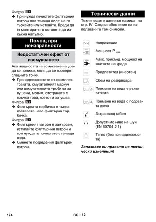 – 12 
Фигура 
 При нужда почистете филтърния 
патрон под течаща вода; не го 
търкайте или четкайте. Преди да 
го монтирате го оставете да из- 
съхна напълно. 
Ако мощността на всмукване на уре- 
да се понижи, моля да се проверят 
следните точки. 
 Принадлежностите от окомплек- 
товката, смукателният маркуч 
или всмукателните тръби са за- 
пушени, молим, отстранете с 
пръчка това, което ги запушва. 
Фигура 
 Филтърната торбичка е пълна, 
поставете нова филтърна тор- 
бичка. 
Фигура 
 Филтърният патрон е замърсен, 
изтупайте филтърния патрон и 
при нужда го почистете с течаща 
вода. 
 Сменете повредения филтърен 
патрон. 
Техническите данни се намират на 
стр. IV. Следва обяснение на из- 
ползваните там символи. 
Запазваме си правото на техни- 
чески изменения! 
Помощ при 
неизправности 
Недостатъчен ефект от 
изсмукването 
Технически данни 
Напрежение 
Мощност Р ном. 
Макс. присъед. мощност на 
контакта на уреда 
Предпазител (инертен) 
Обем на резервоара 
Поемане на вода с ръкох- 
ватката 
Поемане на вода с подова- 
та дюза 
Захранващ кабел 
Допустимо ниво на шум 
(EN 60704-2-1) 
Тегло (без принадлежнос- 
ти) 
174 BG 
 