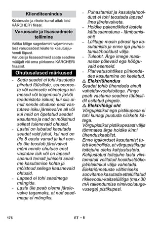 – 6 
Küsimuste ja rikete korral aitab teid 
KÄRCHER’i filiaal. 
Valiku kõige sagedamini vajamineva-test 
varuosadest leiate te kasutusju-hendi 
lõpust. 
Varuosi ja lisaseadmeid saate seadme 
müüjalt või oma piirkonna KÄRCHERi 
filiaalist. 
– Seda seadet ei tohi kasutada 
piiratud füüsiliste, sensoorse-te 
või vaimsete võimetega ini-mesed 
või kogemuste ja/või 
teadmisteta isikud; kui siis ai-nult 
nende ohutuse eest vas-tutava 
isiku järelevalve all või 
kui neid on õpetatud seadet 
kasutama ja nad on mõistnud 
sellest tulenevaid ohtusid. 
– Lastel on lubatud kasutada 
seadet vaid juhul, kui nad on 
üle 8 aasta vanad ja kui nen-de 
üle teostab järelvalvet 
mõni nende ohutuse eest 
vastutav isik või on lapsed 
saanud temalt juhiseid sead-me 
kasutamise kohta ja 
mõistnud sellega kaasnevaid 
ohtusid. 
– Lapsed ei tohi seadmega 
mängida. 
– Laste üle peab olema järele-valve 
tagamaks, et nad sead-mega 
ei mängiks. 
– Puhastamist ja kasutajahool-dust 
ei tohi teostada lapsed 
ilma järelevalveta. 
– Hoidke pakendikiled lastele 
kättesaamatuna - lämbumis-oht! 
– Lülitage masin pärast iga ka-sutamists 
ja enne iga puhas-tamist/ 
hooldust välja. 
– Tuleoht. Ärge imege masi-nasse 
põlevaid ega hõõgu-vaid 
esemeid. 
– Plahvatusohtlikes piirkonda-des 
kasutamine on keelatud. 
 Elektriühendus 
Seadet tohib ühendada ainult 
vahelduvvoolutoitega. Pinge 
peab vastama seadme tüübisil-dil 
esitatud pingele. 
 Elektrilöögi oht 
Võrgupistikut ega pistikupesa ei 
tohi kunagi puutuda niiskete kä-tega. 
Võrgupistikut pistikupesast välja 
tõmmates ärge hoidke kinni 
ühenduskaablist. 
Enne igakordset kasutamist tu-leb 
kontrollida, et võrgupistikuga 
toitejuhe oleks kahjustusteta. 
Kahjustatud toitejuhe lasta viivi-tamatult 
volitatud hooldustööko-jal/ 
elektrikul välja vahetada. 
Elektriõnnetuste vältimiseks 
soovitame kasutada ettelülitatud 
rikkevoolu-kaitselülitiga (max 30 
mA rakendumise nimivoolutuge-vusega) 
pistikupesi. 
Klienditeenindus 
Varuosade ja lisaseadmete 
tellimine 
Ohutusalased märkused 
176 ET 
 