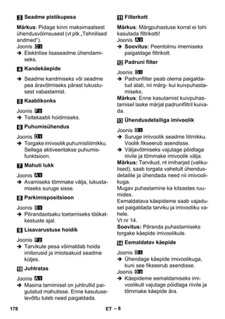 – 8 
Märkus: Pidage kinni maksimaalsest 
ühendusvõimsusest (vt ptk „Tehnilised 
andmed“). 
Joonis 
 Elektrilise lisaseadme ühendami-seks. 
 Seadme kandmiseks või seadme 
pea äravõtmiseks pärast lukustu-sest 
vabastamist. 
Joonis 
 Toitekaabli hoidmiseks. 
Joonis 
 Torgake imivoolik puhumisliitmikku. 
Sellega aktiveeritakse puhumis-funktsioon. 
Joonis 
 Avamiseks tõmmake välja, lukusta-miseks 
suruge sisse. 
Joonis 
 Põrandaotsaku toetamiseks töökat-kestuste 
ajal. 
Joonis 
 Tarvikute pesa võimaldab hoida 
imitorusid ja imiotsakuid seadme 
küljes. 
Joonis 
 Masina tarnimisel on juhtrullid pai-gutatud 
mahutisse. Enne kasutuse-levõttu 
tuleb need paigaldada. 
Märkus: Märgpuhastuse korral ei tohi 
kasutada filtrikotti! 
Joonis 
 Soovitus: Peentolmu imemiseks 
paigaldage filtrikott. 
Joonis 
 Padrunfilter peab olema paigalda-tud 
alati, nii märg- kui kuivpuhasta-miseks. 
Märkus: Enne kasutamist kuivpuhas-tamisel 
laske märjal padrunifiltril kuiva-da. 
Joonis 
 Suruge imivoolik seadme liitmikku. 
Voolik fikseerub asendisse. 
 Väljavõtmiseks vajutage pöidlaga 
riivile ja tõmmake imivoolik välja. 
Märkus: Tarvikud, nt imiharjad (valiku-lised), 
saab torgata vahetult ühendus-detailile 
ja ühendada need nii imivooli-kuga. 
Mugav puhastamine ka kitsastes ruu-mides. 
Eemaldatava käepideme saab vajadu-sel 
paigaldada tarviku ja imivooliku va-hele. 
Vt nr 14. 
Soovitus: Põranda puhastamiseks 
torgake käepide imivoolikule. 
Joonis 
 Ühendage käepide imivoolikuga, 
kuni see fikseerub asendisse. 
Joonis 
 Käepideme eemaldamiseks imi-voolikult 
vajutage pöidlaga riivile ja 
tõmmake käepide ära. 
Seadme pistikupesa 
Kandekäepide 
Kaablikonks 
Puhumisühendus 
Mahuti lukk 
Parkimispositsioon 
Lisavarustuse hoidik 
Juhtratas 
Filterkott 
Padruni filter 
Ühendusdetailiga imivoolik 
Eemaldatav käepide 
178 ET 
 