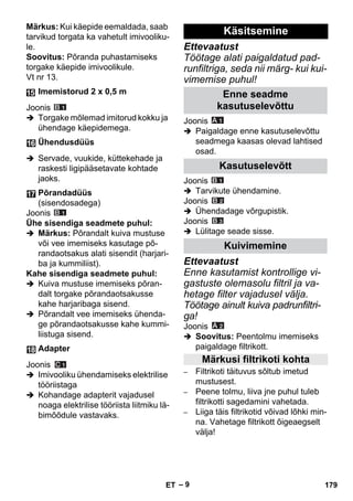 – 9 
Märkus: Kui käepide eemaldada, saab 
tarvikud torgata ka vahetult imivooliku-le. 
Soovitus: Põranda puhastamiseks 
torgake käepide imivoolikule. 
Vt nr 13. 
Joonis 
 Torgake mõlemad imitorud kokku ja 
ühendage käepidemega. 
 Servade, vuukide, küttekehade ja 
raskesti ligipääsetavate kohtade 
jaoks. 
Joonis 
Ühe sisendiga seadmete puhul: 
 Märkus: Põrandalt kuiva mustuse 
või vee imemiseks kasutage põ-randaotsakus 
alati sisendit (harjari-ba 
ja kummiliist). 
Kahe sisendiga seadmete puhul: 
 Kuiva mustuse imemiseks põran-dalt 
torgake põrandaotsakusse 
kahe harjaribaga sisend. 
 Põrandalt vee imemiseks ühenda-ge 
põrandaotsakusse kahe kummi-liistuga 
sisend. 
Joonis 
 Imivooliku ühendamiseks elektrilise 
tööriistaga 
 Kohandage adapterit vajadusel 
noaga elektrilise tööriista liitmiku lä-bimõõdule 
vastavaks. 
Ettevaatust 
Töötage alati paigaldatud pad-runfiltriga, 
seda nii märg- kui kui-vimemise 
puhul! 
Joonis 
 Paigaldage enne kasutuselevõttu 
seadmega kaasas olevad lahtised 
osad. 
Joonis 
 Tarvikute ühendamine. 
Joonis 
 Ühendadage võrgupistik. 
Joonis 
 Lülitage seade sisse. 
Ettevaatust 
Enne kasutamist kontrollige vi-gastuste 
olemasolu filtril ja va-hetage 
filter vajadusel välja. 
Töötage ainult kuiva padrunfiltri-ga! 
Joonis 
 Soovitus: Peentolmu imemiseks 
paigaldage filtrikott. 
– Filtrikoti täituvus sõltub imetud 
mustusest. 
– Peene tolmu, liiva jne puhul tuleb 
filtrikotti sagedamini vahetada. 
– Liiga täis filtrikotid võivad lõhki min-na. 
Vahetage filtrikott õigeaegselt 
välja! 
Imemistorud 2 x 0,5 m 
Ühendusdüüs 
Põrandadüüs 
(sisendosadega) 
Adapter 
Käsitsemine 
Enne seadme 
kasutuselevõttu 
Kasutuselevõtt 
Kuivimemine 
Märkusi filtrikoti kohta 
ET 179 
 