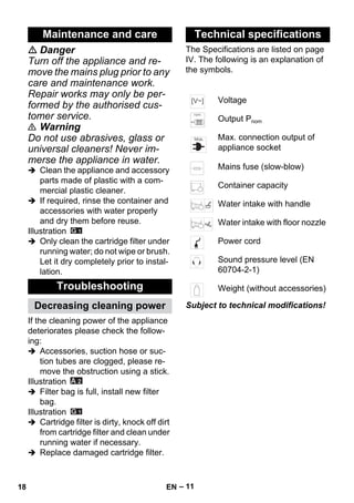 – 11 
 Danger 
Turn off the appliance and re-move 
the mains plug prior to any 
care and maintenance work. 
Repair works may only be per-formed 
by the authorised cus-tomer 
service. 
 Warning 
Do not use abrasives, glass or 
universal cleaners! Never im-merse 
the appliance in water. 
 Clean the appliance and accessory 
parts made of plastic with a com-mercial 
plastic cleaner. 
 If required, rinse the container and 
accessories with water properly 
and dry them before reuse. 
Illustration 
 Only clean the cartridge filter under 
running water; do not wipe or brush. 
Let it dry completely prior to instal-lation. 
If the cleaning power of the appliance 
deteriorates please check the follow-ing: 
 Accessories, suction hose or suc-tion 
tubes are clogged, please re-move 
the obstruction using a stick. 
Illustration 
 Filter bag is full, install new filter 
bag. 
Illustration 
 Cartridge filter is dirty, knock off dirt 
from cartridge filter and clean under 
running water if necessary. 
 Replace damaged cartridge filter. 
The Specifications are listed on page 
IV. The following is an explanation of 
the symbols. 
Subject to technical modifications! 
Maintenance and care 
Troubleshooting 
Decreasing cleaning power 
Technical specifications 
Voltage 
Output Pnom 
Max. connection output of 
appliance socket 
Mains fuse (slow-blow) 
Container capacity 
Water intake with handle 
Water intake with floor nozzle 
Power cord 
Sound pressure level (EN 
60704-2-1) 
Weight (without accessories) 
18 EN 
 