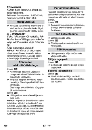 – 10 
Ettevaatust 
Külma tuha imemine ainult eel-separaatoriga. 
Tellimisnr Basic-variant: 2.863-139.0, 
Premium-variant: 2.863-161.0. 
 Niiskuse või vedelike imemiseks tu-leb 
kasutada põrandaotsaku õiget 
sisendit ja ühendada vastav tarvik. 
 Tähelepanu: 
Vahu tekkimise või vedeliku lek-kimise 
korral lülitage masin kohe 
välja või tõmmake välja toitepis-tik! 
Ärge kasutage filtrikotti! 
Märkus: Kui mahuti on täis, sulgeb 
ujukk sissevõtuava ja seade töötab 
kõrgematel pööretel. Lülitage seade 
kohe välja ja tühjendage mahuti. 
Joonis 
 Kohandage adapterit vajadusel 
noaga elektrilise tööriista liitmiku lä-bimõõdule 
vastavaks. 
 Torgake adapter imivooliku käepi-demele 
ja ühendage elektritööriista 
liitmikuga. 
Ühendage elektritööriista võrgupis-tik 
tolmuimejaga. 
Joonis 
 Lülitage imur asendisse II ja alus-tage 
tööd. 
Märkus: Niipea kui elektritööriist sisse 
lülitatakse, käivitub imiturbiin 0,5 se-kundilise 
viivitusega. Kui elektritööriist 
lülitatakse välja, töötab imiturbiin veel 
ca. 5 sekundit edasi, et imeda imivooli-kust 
välja sinna jäänud praht. 
Raskesti ligipääsetavate kohtade või 
selliste kohtade puhastamine, kus ime-mine 
ei ole võimalik, nt lehed kruusa-pinnalt. 
Joonis 
 Torgake imivoolik puhumisliitmikku. 
Sellega aktiveeritakse puhumis-funktsioon. 
 Lülitage seade välja. 
Joonis 
 Riputage põrandaotsak parkimis-hoidikusse. 
 Lülitage seade välja ja tõmmake 
võrgupistik välja. 
Joonis 
 Eemaldage seadme pea ja tühjen-dage 
paak. 
Joonis 
 Hoidke toitekaablit ja tarvikuid 
seadme juures. Hoidke seadet kui-vas 
ruumis. 
Märgpuhastus 
Töötamine 
elektritööriistadega 
Puhumisfunktsioon 
Töö katkestamine 
Töö lõpetamine 
Tühjendage paak 
Seadme ladustamine 
180 ET 
 