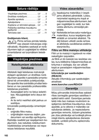 Latviešu 
– 5 
Godājamais klient, 
Pirms ierīces pirmās lietoša-nas 
izlasiet instrukcijas oriģi-nālvalodā, 
rīkojieties saskaņā ar norā-dījumiem 
tajā un uzglabājiet to vēlākai 
izmantošanai vai turpmākiem lietotā-jiem. 
Atbilstoši šajā lietošanas instrukcijā 
dotajam aprakstam un drošības norā-dījumiem 
aparāts ir paredzēts izmanto-šanai 
kā universālais putekļusūcējs. 
Šis aparāts tika izstrādāts privātai lieto-šanai 
un nav paredzēts profesionālās 
lietošanas prasībām. 
– Aizsargājiet ierīci no lietus iedarbī-bas. 
Neuzglabājiet ierīci ārpus tel-pām. 
– Ar šo ierīci nedrīkst sūkt pelnus un 
sodrējus. 
Universālo putekļusūcēju izmantojiet 
tikai ar: 
– oriģinālo filtra maisu. 
– oriģinālajām rezerves daļām, pie-derumiem 
vai sevišķo aprīkojumu. 
Ražotājs neatbild par iespējamiem bo-jājumiem, 
kas radušies noteikumiem 
neatbilstošas izmantošanas vai nepa-reizas 
lietošanas rezultātā. 
Iepakojuma materiālus ir iespē-jams 
atkārtoti pārstrādāt. Lūdzu, 
neizmetiet iepakojumu kopā ar 
mājsaimniecības atkritumiem, bet 
gan nogādājiet to vietā, kur tiek 
veikta atkritumu otrreizējā pār-strāde. 
Nolietotās ierīces satur noderīgus 
materiālus, kurus iespējams pār-strādāt 
un izmantot atkārtoti. Tā-dēļ 
lūdzam utilizēt vecās ierīces 
ar atbilstošu savākšanas sistēmu 
starpniecību. 
Filtri un to maisiņi ir izgatavoti no videi 
nekaitīgām izejvielām. 
Ja filtrā un tā maisiņā nav iesūktas vie-las, 
kuru klātbūtne mājsaimniecības at-kritumos 
ir aizliegta, tos var utilizēt 
kopā ar parastajiem mājsaimniecības 
atkritumiem. 
Informācija par sastāvdaļām 
(REACH) 
Aktuālo informāciju par sastāvdaļām 
atradīsiet: 
www.kaercher.com/REACH 
Mūsu pilnvarotās tirdzniecības sabied-rības 
izsniegtās garantijas saistības ir 
spēkā katrā valstī. Garantijas perioda 
laikā mēs bez maksas novērsīsim ie-spējamos 
darbības traucējumus Jūsu 
aparātā, ja to cēlonis ir materiāla vai 
ražošanas defekts. Ja nepieciešams 
garantijas remonts, lūdzam griezieties 
pie Jūsu pārdevēja vai tuvākajā pilnva-rotajā 
klientu apkalpošanas dienesta 
iestādē, uzrādot pirkumu apliecinošu 
dokumentu. 
Satura rādītājs 
Vispārējas piezīmes . . . . . . . . . LV . . .5 
Drošības norādījumi . . . . . . . . . LV . . .6 
Aparāta apraksts . . . . . . . . . . . LV . . .7 
Apkalpošana . . . . . . . . . . . . . . LV . . .9 
Kopšana un tehniskā apkope. . LV . . 11 
Palīdzība darbības traucējumu 
gadījumā . . . . . . . . . . . . . . . . . LV . . 11 
Tehniskie dati . . . . . . . . . . . . . . LV . . 11 
Vispārējas piezīmes 
Noteikumiem atbilstoša 
lietošana 
Vides aizsardzība 
Filtru un filtra maisiņu utilizācija 
Garantija 
182 LV 
 